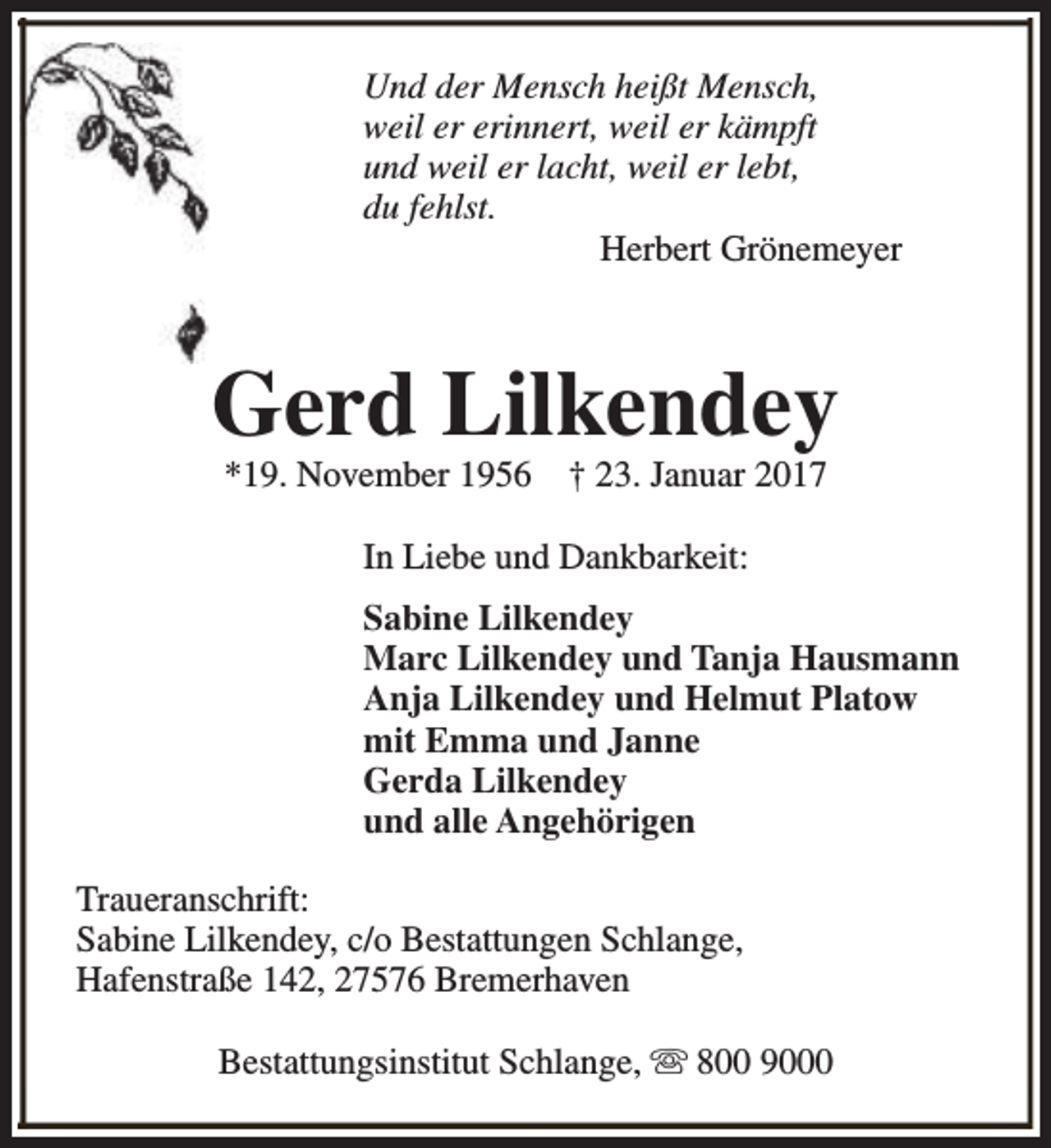 <p>Und der Mensch heißt Mensch,<br />weil er erinnert, weil er kämpft<br />und weil er lacht, weil er lebt,<br />du fehlst.<br />Herbert Grönemeyer</p><p>Gerd Lilkendey<br />*19. November 1956</p><p>† 23. Januar 2017</p><p>In Liebe und Dankbarkeit:<br />Sabine Lilkendey<br />Marc Lilkendey und Tanja Hausmann<br />Anja Lilkendey und Helmut Platow<br />mit Emma und Janne<br />Gerda Lilkendey<br />und alle Angehörigen<br />Traueranschrift:<br />Sabine Lilkendey, c/o Bestattungen Schlange,<br />Hafenstraße 142, 27576 Bremerhaven<br />Bestattungsinstitut Schlange, s 800 9000</p>