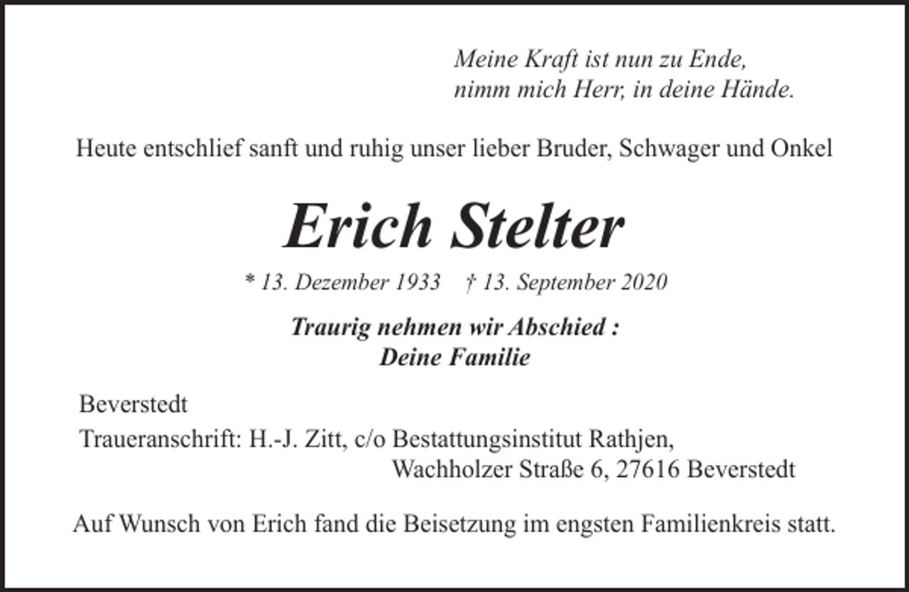 <p>Meine Kraft ist nun zu Ende,<br />nimm mich Herr, in deine Hände.<br />Heute entschlief sanft und ruhig unser lieber Bruder, Schwager und Onkel</p><p>Erich Stelter</p><p>* 13. Dezember 1933 † 13. September 2020</p><p>Traurig nehmen wir Abschied :<br />Deine Familie<br />Beverstedt<br />Traueranschrift: H.-J. Zitt, c/o Bestattungsinstitut Rathjen,<br />Wachholzer Straße 6, 27616 Beverstedt<br />Auf Wunsch von Erich fand die Beisetzung im engsten Familienkreis statt.</p>