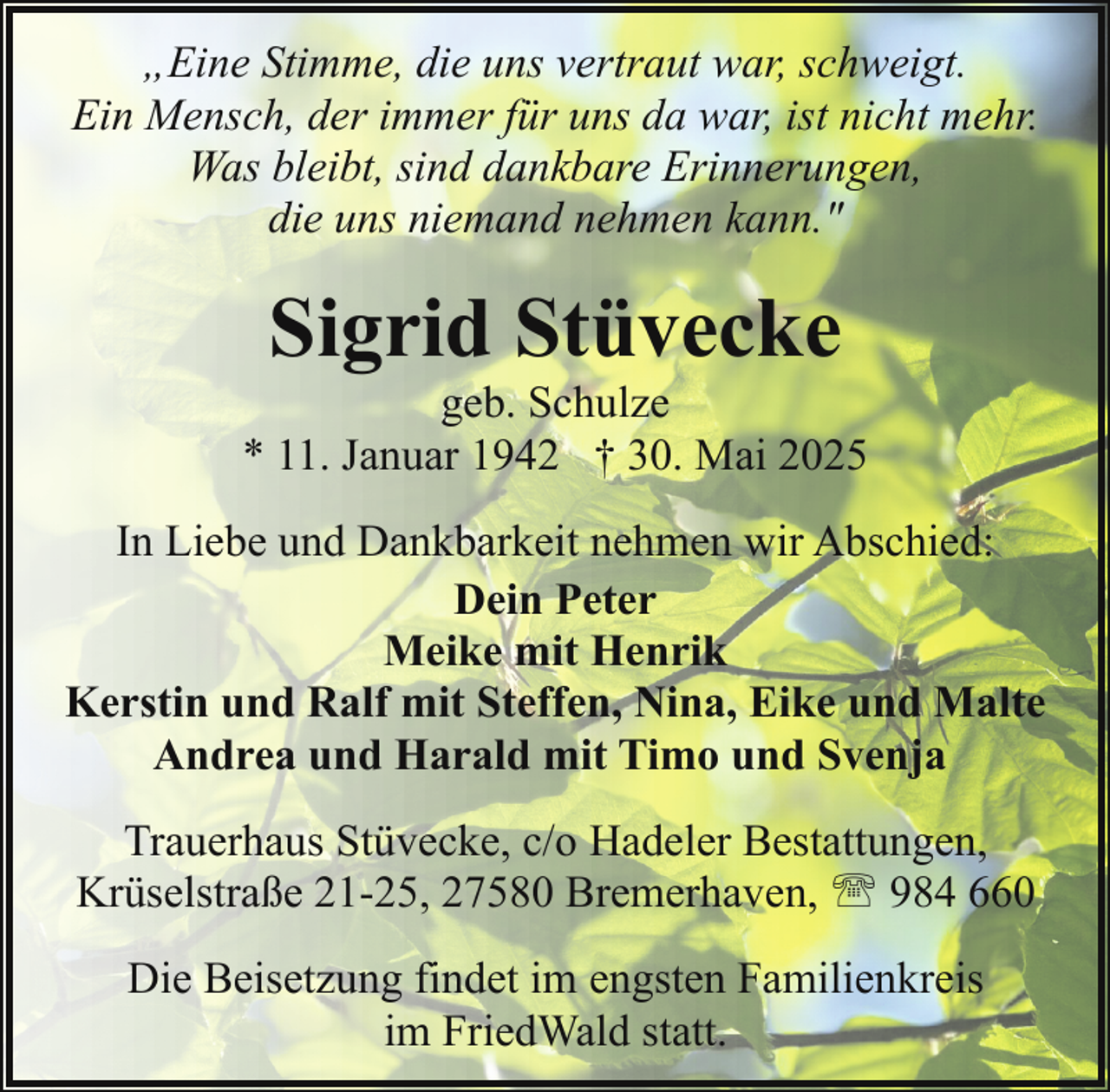 <p>„Eine Stimme, die uns vertraut war, schweigt.<br />Ein Mensch, der immer für uns da war, ist nicht mehr.<br />Was bleibt, sind dankbare Erinnerungen,<br />die uns niemand nehmen kann."</p><p>Sigrid Stüvecke</p><p>geb. Schulze<br />* 11. Januar 1942 † 30. Mai 2025<br />In Liebe und Dankbarkeit nehmen wir Abschied:<br />Dein Peter<br />Meike mit Henrik<br />Kerstin und Ralf mit Steffen, Nina, Eike und Malte<br />Andrea und Harald mit Timo und Svenja<br />Trauerhaus Stüvecke, c/o Hadeler Bestattungen,<br />Krüselstraße 21-25, 27580 Bremerhaven, ' 984 660<br />Die Beisetzung findet im engsten Familienkreis<br />im FriedWald statt.</p>