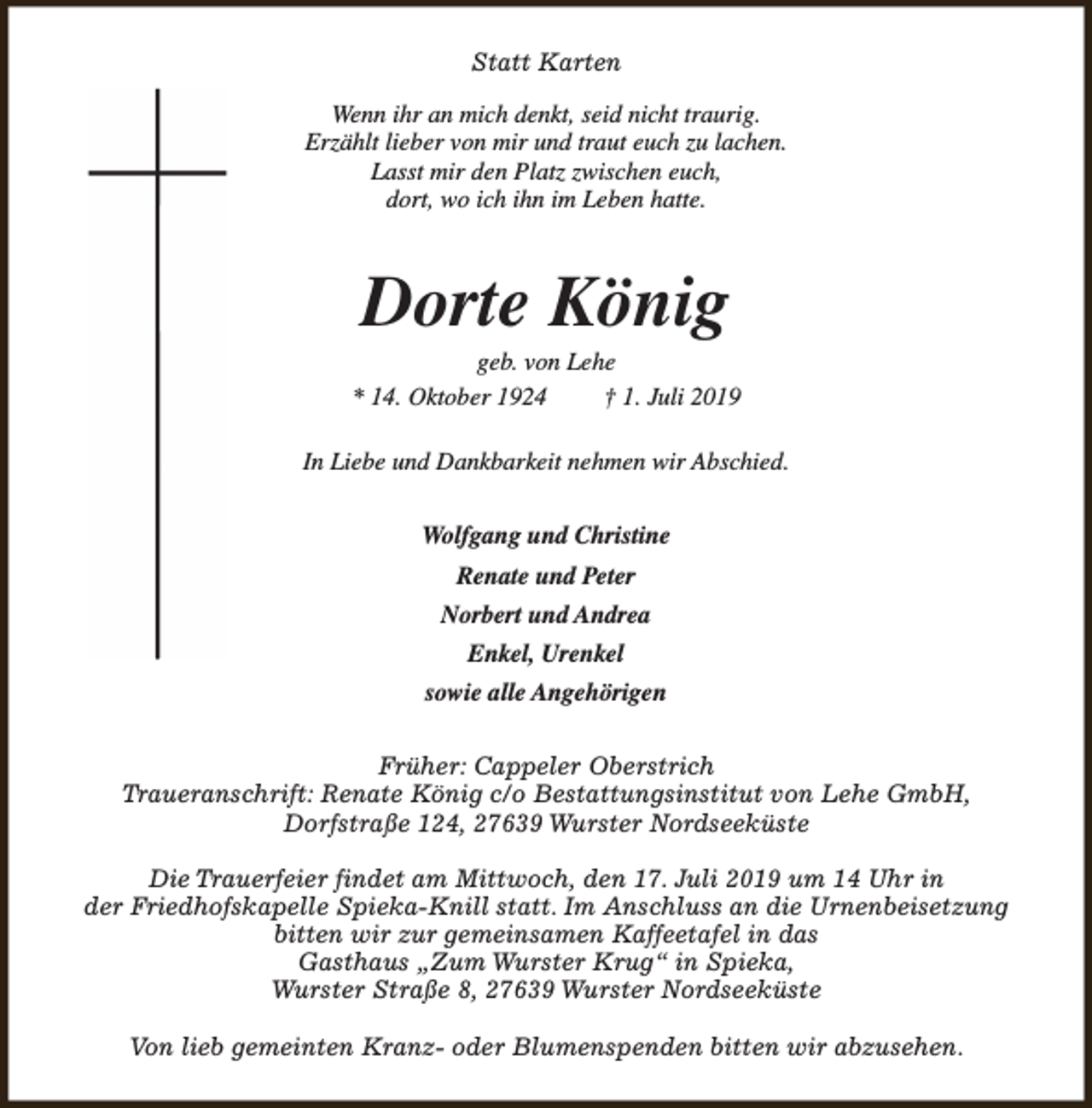 <p>Statt Karten<br />Wenn ihr an mich denkt, seid nicht traurig.<br />Erzählt lieber von mir und traut euch zu lachen.<br />Lasst mir den Platz zwischen euch,<br />dort, wo ich ihn im Leben hatte.</p><p>Dorte König</p><p>geb. von Lehe<br />* 14. Oktober 1924<br />† 1. Juli 2019<br />In Liebe und Dankbarkeit nehmen wir Abschied.<br />Wolfgang und Christine<br />Renate und Peter<br />Norbert und Andrea<br />Enkel, Urenkel<br />sowie alle Angehörigen<br />Früher: Cappeler Oberstrich<br />Traueranschrift: Renate König c/o Bestattungsinstitut von Lehe GmbH,<br />Dorfstraße 124, 27639 Wurster Nordseeküste<br />Die Trauerfeier findet am Mittwoch, den 17. Juli 2019 um 14 Uhr in<br />der Friedhofskapelle Spieka-Knill statt. Im Anschluss an die Urnenbeisetzung<br />bitten wir zur gemeinsamen Kaffeetafel in das<br />Gasthaus „Zum Wurster Krug“ in Spieka,<br />Wurster Straße 8, 27639 Wurster Nordseeküste<br />Von lieb gemeinten Kranz- oder Blumenspenden bitten wir abzusehen.</p>