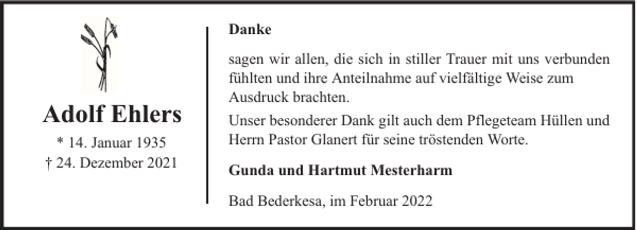 <p>Danke</p><p>Adolf Ehlers<br />* 14. Januar 1935<br />† 24. Dezember 2021</p><p>sagen wir allen, die sich in stiller Trauer mit uns verbunden<br />fühlten und ihre Anteilnahme auf vielfältige Weise zum<br />Ausdruck brachten.<br />Unser besonderer Dank gilt auch dem Pflegeteam Hüllen und<br />Herrn Pastor Glanert für seine tröstenden Worte.<br />Gunda und Hartmut Mesterharm<br />Bad Bederkesa, im Februar 2022</p>