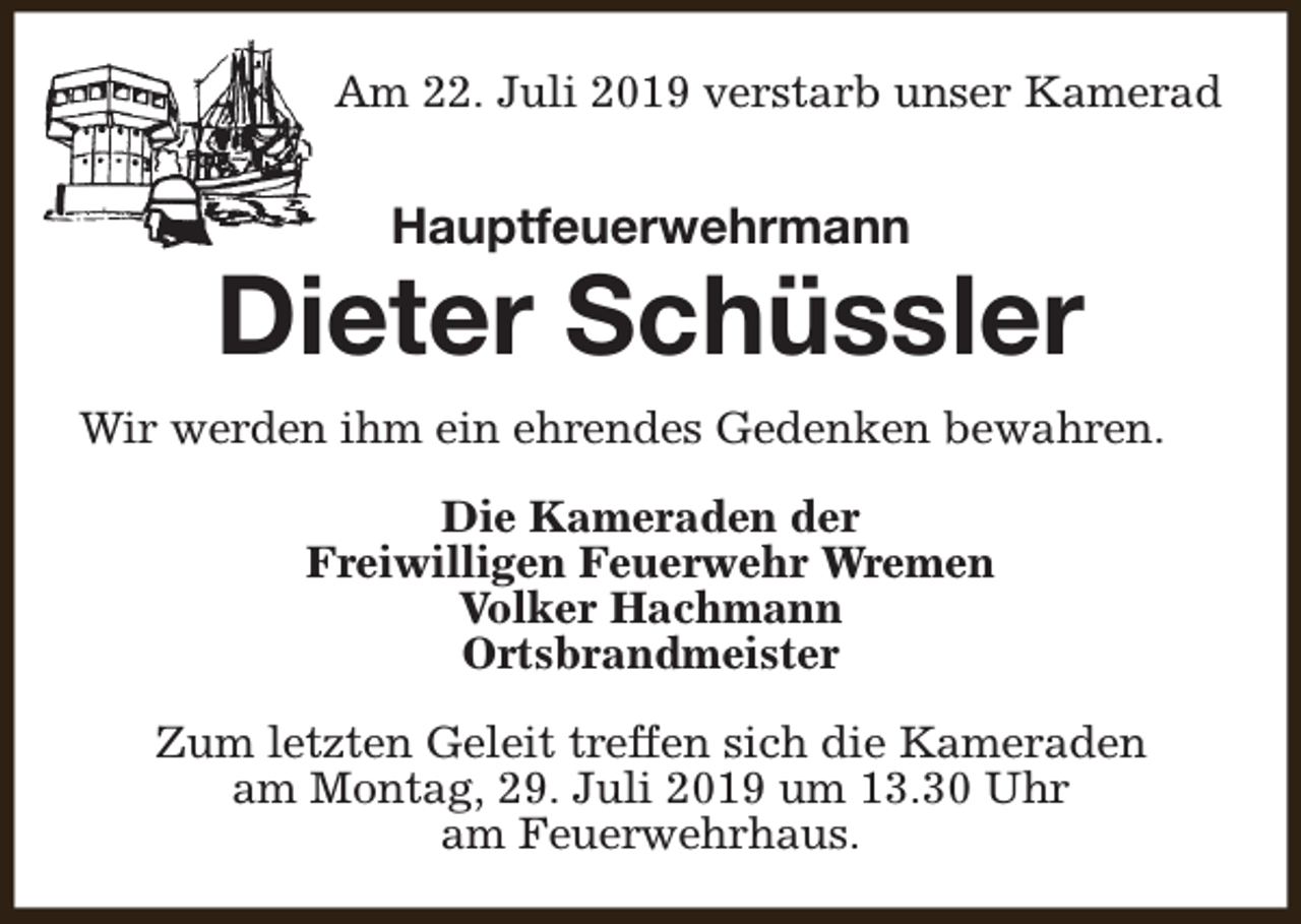 <p>Am 22. Juli 2019 verstarb unser Kamerad</p><p>Hauptfeuerwehrmann</p><p>Dieter Schüssler<br />Wir werden ihm ein ehrendes Gedenken bewahren.<br />Die Kameraden der<br />Freiwilligen Feuerwehr Wremen<br />Volker Hachmann<br />Ortsbrandmeister<br />Zum letzten Geleit treffen sich die Kameraden<br />am Montag, 29. Juli 2019 um 13.30 Uhr<br />am Feuerwehrhaus.</p>