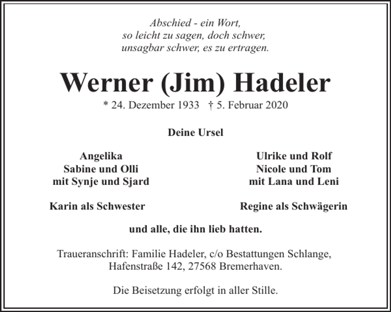 <p>Abschied - ein Wort,<br />so leicht zu sagen, doch schwer,<br />unsagbar schwer, es zu ertragen.</p><p>Werner (Jim) Hadeler<br />* 24. Dezember 1933 † 5. Februar 2020<br />Deine Ursel<br />Angelika<br />Sabine und Olli<br />mit Synje und Sjard<br />Karin als Schwester</p><p>Ulrike und Rolf<br />Nicole und Tom<br />mit Lana und Leni<br />Regine als Schwägerin</p><p>und alle, die ihn lieb hatten.<br />Traueranschrift: Familie Hadeler, c/o Bestattungen Schlange,<br />Hafenstraße 142, 27568 Bremerhaven.<br />Die Beisetzung erfolgt in aller Stille.</p>