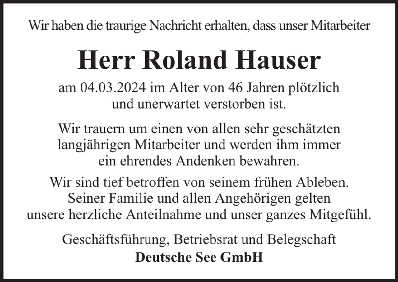 <p>Wir haben die traurige Nachricht erhalten, dass unser Mitarbeiter</p><p>Herr Roland Hauser</p><p>am 04.03.2024 im Alter von 46 Jahren plötzlich<br />und unerwartet verstorben ist.<br />Wir trauern um einen von allen sehr geschätzten<br />langjährigen Mitarbeiter und werden ihm immer<br />ein ehrendes Andenken bewahren.<br />Wir sind tief betroffen von seinem frühen Ableben.<br />Seiner Familie und allen Angehörigen gelten<br />unsere herzliche Anteilnahme und unser ganzes Mitgefühl.<br />Geschäftsführung, Betriebsrat und Belegschaft<br />Deutsche See GmbH</p>