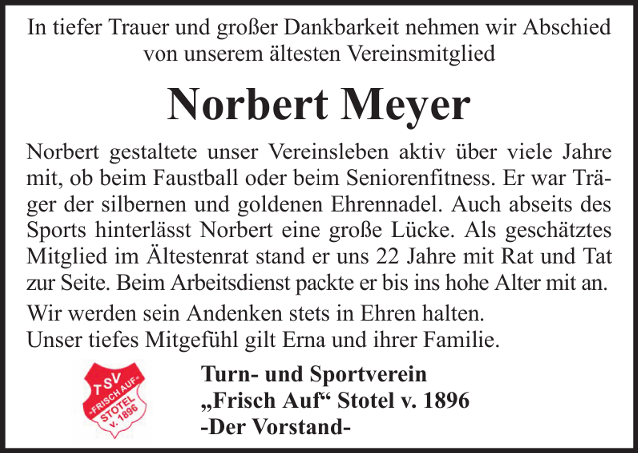 <p>In tiefer Trauer und großer Dankbarkeit nehmen wir Abschied<br />von unserem ältesten Vereinsmitglied</p><p>Norbert Meyer<br />Norbert gestaltete unser Vereinsleben aktiv über viele Jahre<br />mit, ob beim Faustball oder beim Seniorenfitness. Er war Träger der silbernen und goldenen Ehrennadel. Auch abseits des<br />Sports hinterlässt Norbert eine große Lücke. Als geschätztes<br />Mitglied im Ältestenrat stand er uns 22 Jahre mit Rat und Tat<br />zur Seite. Beim Arbeitsdienst packte er bis ins hohe Alter mit an.<br />Wir werden sein Andenken stets in Ehren halten.<br />Unser tiefes Mitgefühl gilt Erna und ihrer Familie.<br />Turn- und Sportverein<br />„Frisch Auf“ Stotel v. 1896<br />-Der Vorstand-</p>