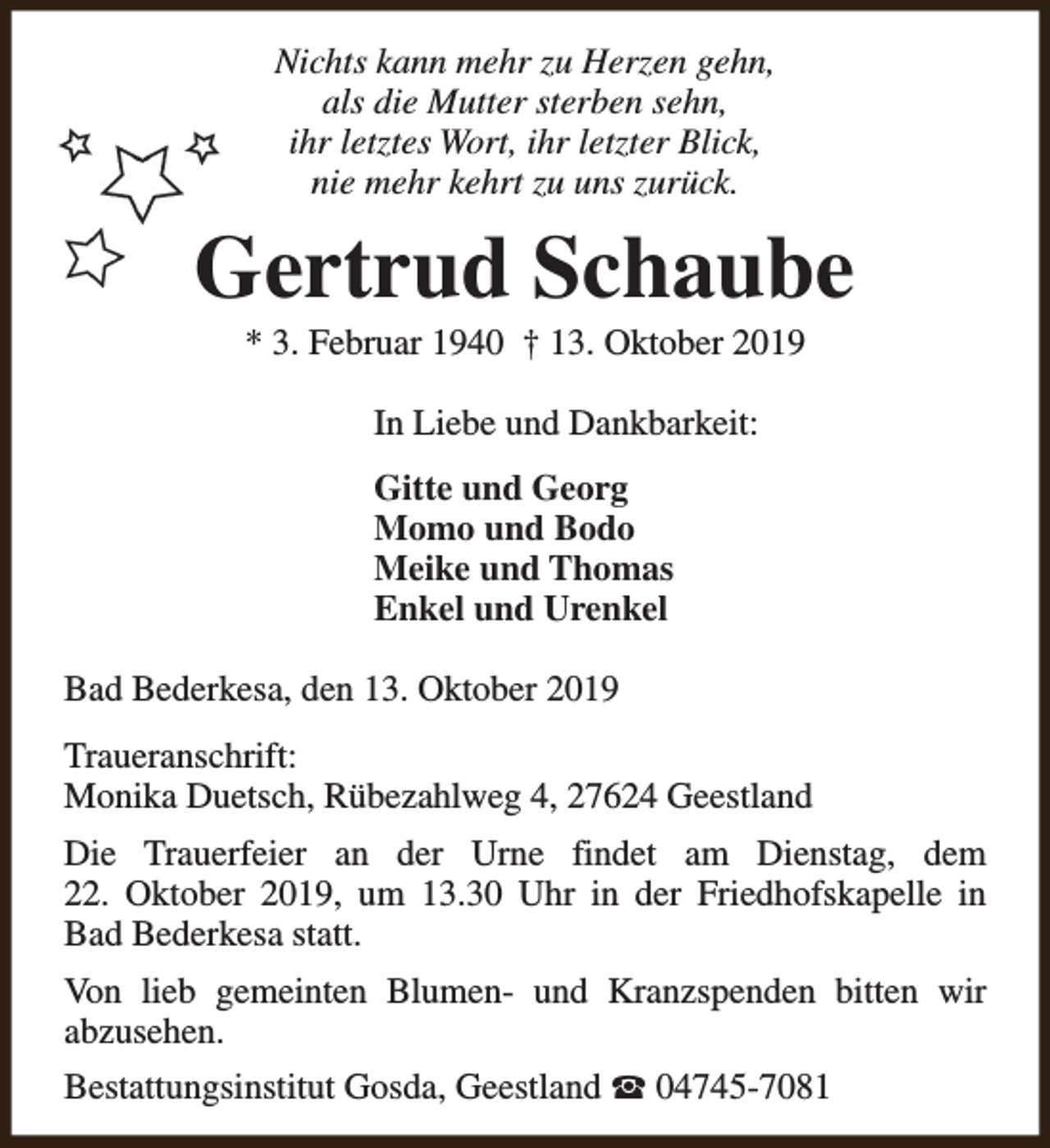 <p>Nichts kann mehr zu Herzen gehn,<br />als die Mutter sterben sehn,<br />ihr letztes Wort, ihr letzter Blick,<br />nie mehr kehrt zu uns zurück.</p><p>Gertrud Schaube<br />* 3. Februar 1940 † 13. Oktober 2019<br />In Liebe und Dankbarkeit:<br />Gitte und Georg<br />Momo und Bodo<br />Meike und Thomas<br />Enkel und Urenkel<br />Bad Bederkesa, den 13. Oktober 2019<br />Traueranschrift:<br />Monika Duetsch, Rübezahlweg 4, 27624 Geestland<br />Die Trauerfeier an der Urne findet am Dienstag, dem<br />22. Oktober 2019, um 13.30 Uhr in der Friedhofskapelle in<br />Bad Bederkesa statt.<br />Von lieb gemeinten Blumen- und Kranzspenden bitten wir<br />abzusehen.<br />Bestattungsinstitut Gosda, Geestland S 04745-7081</p>