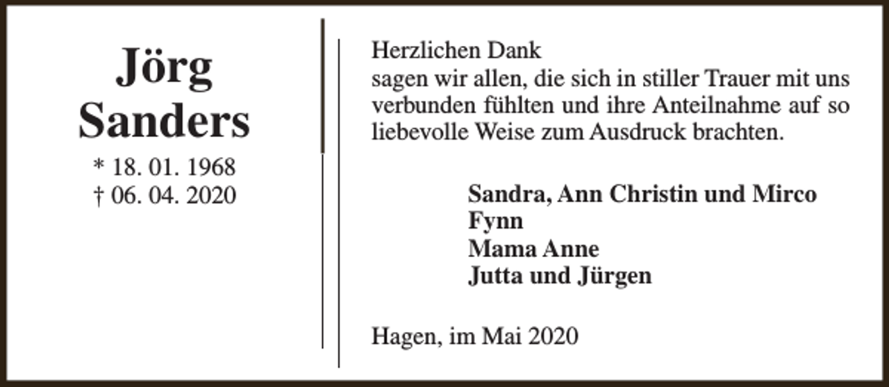 <p>Jörg<br />Sanders<br />* 18. 01. 1968<br />† 06. 04. 2020</p><p>Herzlichen Dank<br />sagen wir allen, die sich in stiller Trauer mit uns<br />verbunden fühlten und ihre Anteilnahme auf so<br />liebevolle Weise zum Ausdruck brachten.<br />Sandra, Ann Christin und Mirco<br />Fynn<br />Mama Anne<br />Jutta und Jürgen<br />Hagen, im Mai 2020</p>