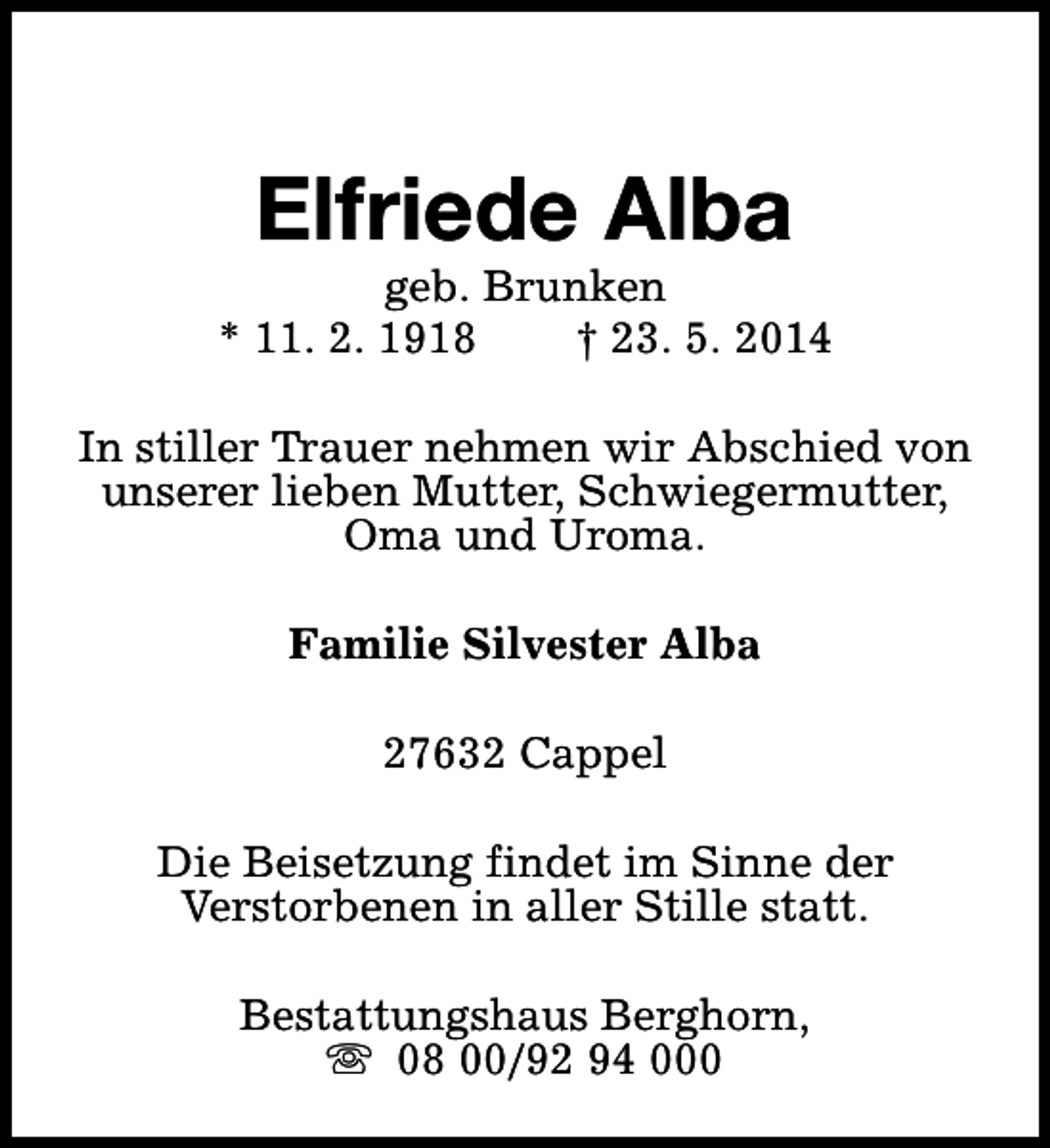 <p>Elfriede Alba</p><p>geb. Brunken<br />* 11. 2. 1918<br />† 23. 5. 2014<br />In stiller Trauer nehmen wir Abschied von<br />unserer lieben Mutter, Schwiegermutter,<br />Oma und Uroma.<br />Familie Silvester Alba<br />27632 Cappel<br />Die Beisetzung findet im Sinne der<br />Verstorbenen in aller Stille statt.<br />Bestattungshaus Berghorn,<br />s 08 00/92 94 000</p>