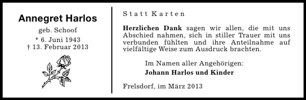 <p>Annegret Harlos<br />geb. Schoof<br />* 6. Juni 1943<br />† 13. Februar 2013</p><p>Statt Karten<br />Herzlichen Dank sagen wir allen, die mit uns<br />Abschied nahmen, sich in stiller Trauer mit uns<br />verbunden fühlten und ihre Anteilnahme auf<br />vielfältige Weise zum Ausdruck brachten.<br />Im Namen aller Angehörigen:<br />Johann Harlos und Kinder<br />Frelsdorf, im März 2013</p>