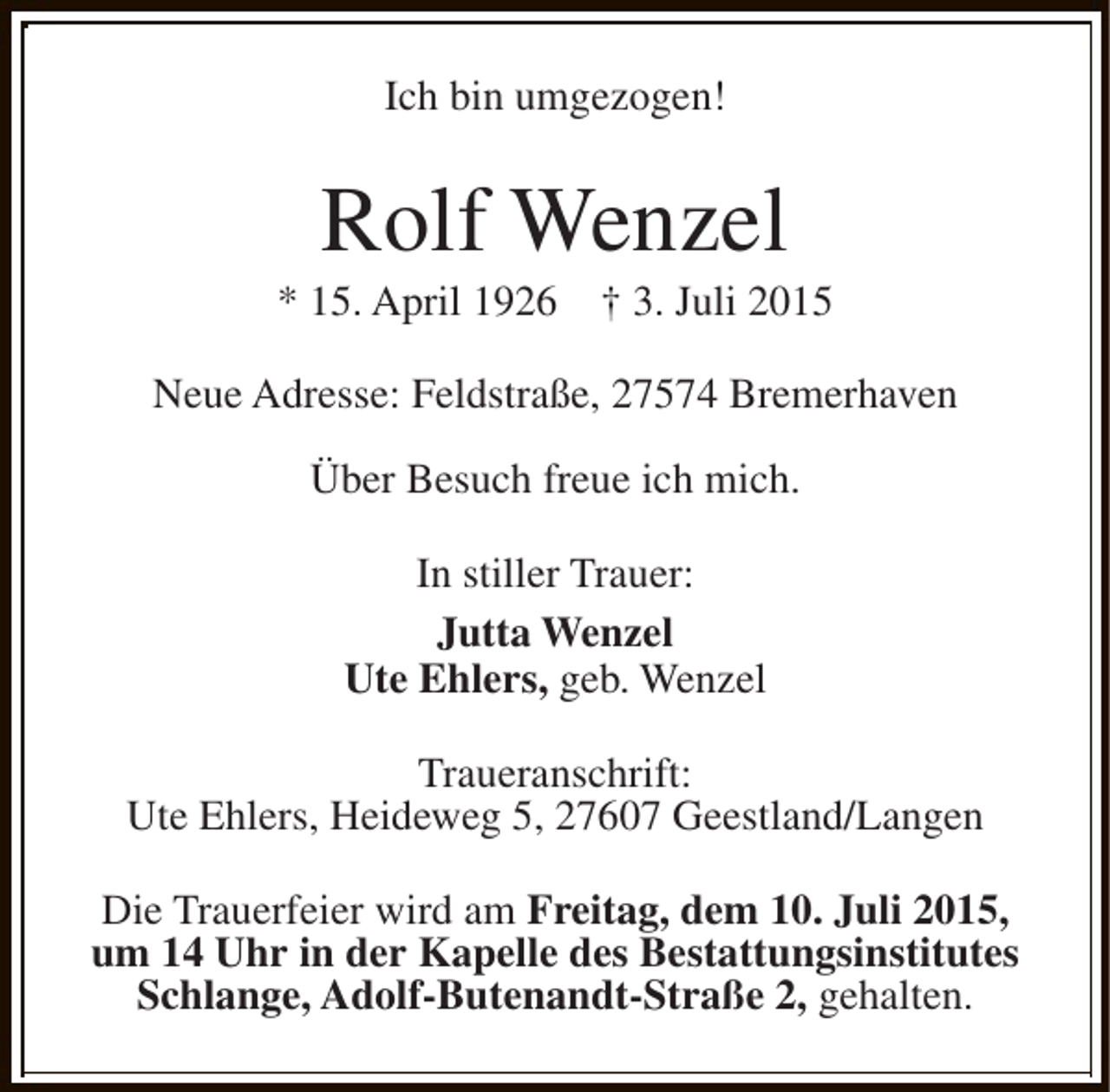 <p>Ich bin umgezogen!</p><p>Rolf Wenzel</p><p>* 15. April 1926</p><p>Â† 3. Juli 2015</p><p>Neue Adresse: FeldstraÃŸe, 27574 Bremerhaven<br />Ãœber Besuch freue ich mich.<br />In stiller Trauer:<br />Jutta Wenzel<br />Ute Ehlers, geb. Wenzel<br />Traueranschrift:<br />Ute Ehlers, Heideweg 5, 27607 Geestland/Langen<br />Die Trauerfeier wird am Freitag, dem 10. Juli 2015,<br />um 14 Uhr in der Kapelle des Bestattungsinstitutes<br />Schlange, Adolf-Butenandt-StraÃŸe 2, gehalten.</p>