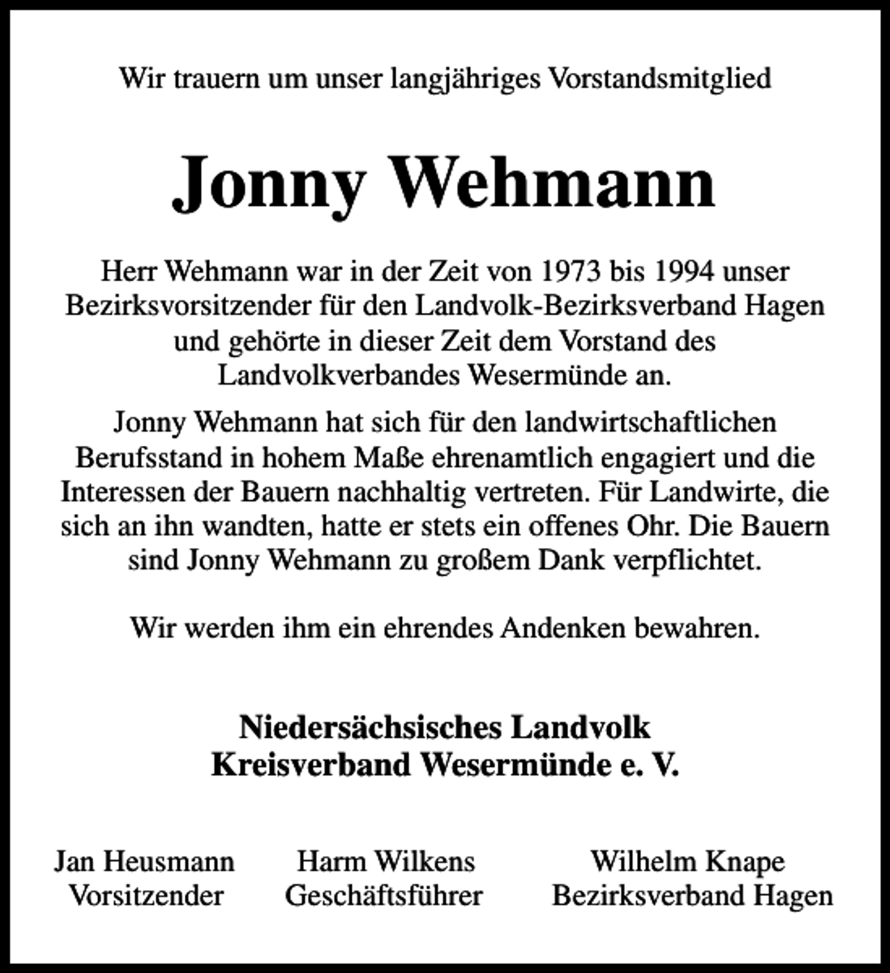 <p>Wir trauern um unser langjähriges Vorstandsmitglied</p><p>Jonny Wehmann<br />Herr Wehmann war in der Zeit von 1973 bis 1994 unser<br />Bezirksvorsitzender für den Landvolk-Bezirksverband Hagen<br />und gehörte in dieser Zeit dem Vorstand des<br />Landvolkverbandes Wesermünde an.<br />Jonny Wehmann hat sich für den landwirtschaftlichen<br />Berufsstand in hohem Maße ehrenamtlich engagiert und die<br />Interessen der Bauern nachhaltig vertreten. Für Landwirte, die<br />sich an ihn wandten, hatte er stets ein offenes Ohr. Die Bauern<br />sind Jonny Wehmann zu großem Dank verpflichtet.<br />Wir werden ihm ein ehrendes Andenken bewahren.</p><p>Niedersächsisches Landvolk<br />Kreisverband Wesermünde e. V.<br />Jan Heusmann<br />Vorsitzender</p><p>Harm Wilkens<br />Geschäftsführer</p><p>Wilhelm Knape<br />Bezirksverband Hagen</p>
