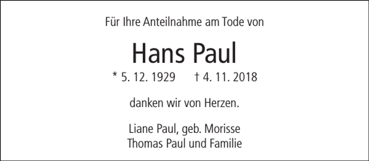 <p>Für Ihre Anteilnahme am Tode von</p><p>Hans Paul</p><p>* 5. 12. 1929</p><p>† 4. 11. 2018</p><p>danken wir von Herzen.<br />Liane Paul, geb. Morisse<br />Thomas Paul und Familie</p>