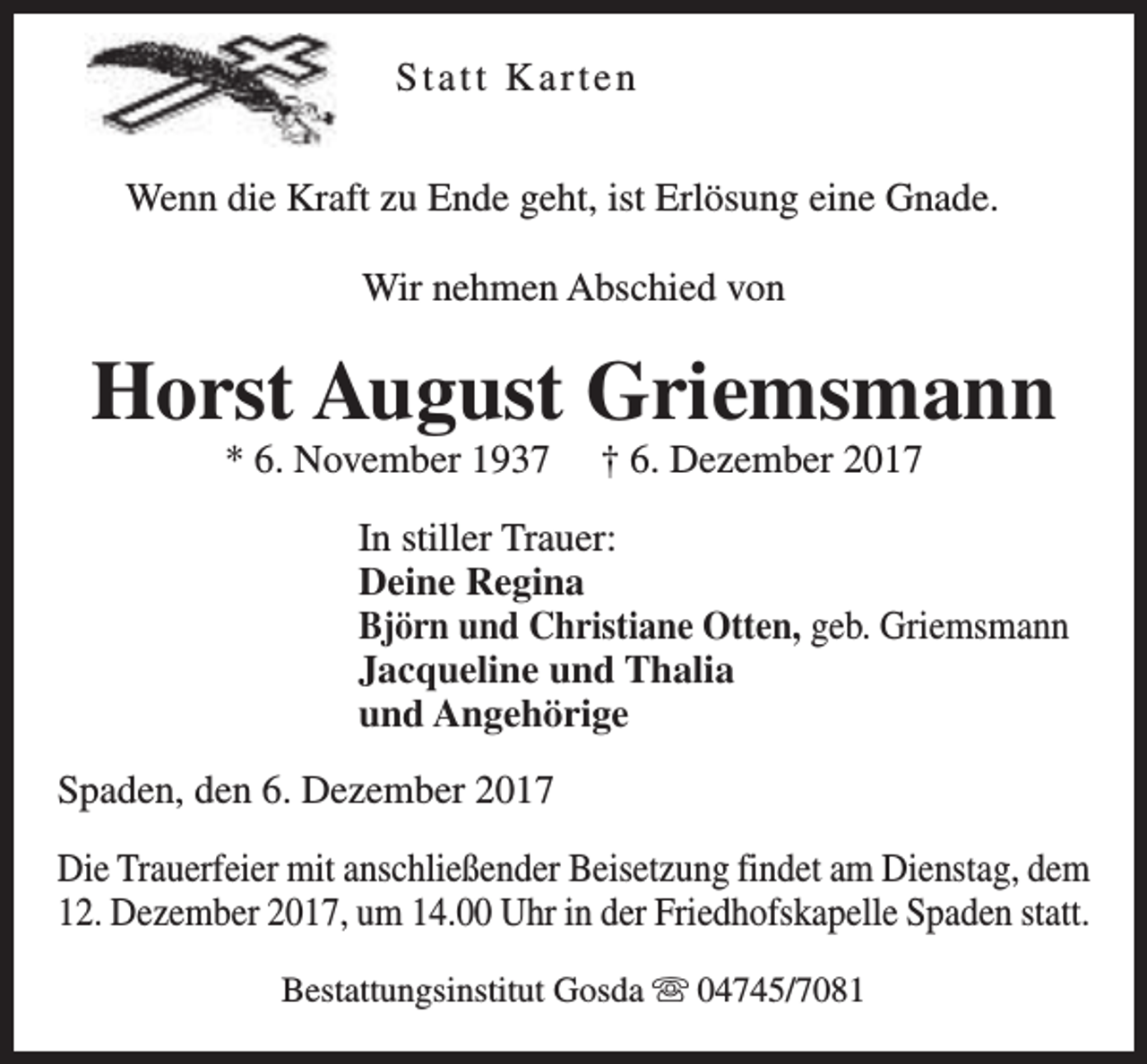 <p>Statt Karten<br />Wenn die Kraft zu Ende geht, ist Erlösung eine Gnade.<br />Wir nehmen Abschied von</p><p>Horst August Griemsmann<br />* 6. November 1937</p><p>† 6. Dezember 2017</p><p>In stiller Trauer:<br />Deine Regina<br />Björn und Christiane Otten, geb. Griemsmann<br />Jacqueline und Thalia<br />und Angehörige<br />Spaden, den 6. Dezember 2017<br />Die Trauerfeier mit anschließender Beisetzung findet am Dienstag, dem<br />12. Dezember 2017, um 14.00 Uhr in der Friedhofskapelle Spaden statt.<br />Bestattungsinstitut Gosda s 04745/7081</p>