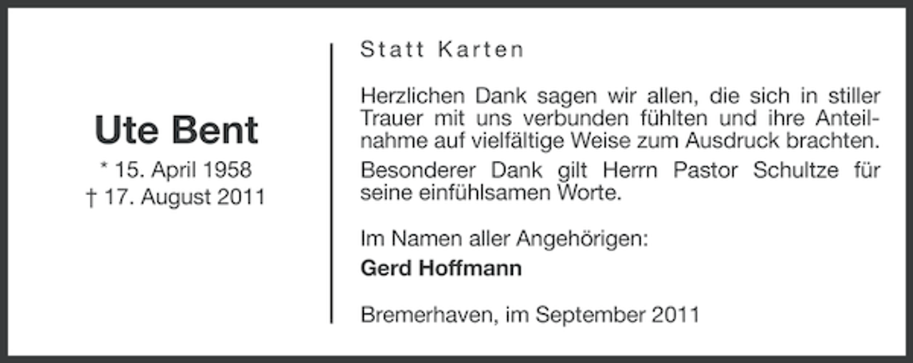 <p>Statt Karten</p><p>Ute Bent<br />* 15. April 1958<br />† 17. August 2011</p><p>Herzlichen Dank sagen wir allen, die sich in stiller<br />Trauer mit uns verbunden fühlten und ihre Anteilnahme auf vielfältige Weise zum Ausdruck brachten.<br />Besonderer Dank gilt Herrn Pastor Schultze für<br />seine einfühlsamen Worte.<br />Im Namen aller Angehörigen:<br />Gerd Hoffmann<br />Bremerhaven, im September 2011</p>
