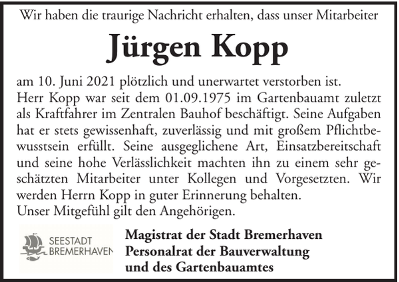 <p>Wir haben die traurige Nachricht erhalten, dass unser Mitarbeiter</p><p>Jürgen Kopp<br />am 10. Juni 2021 plötzlich und unerwartet verstorben ist.<br />Herr Kopp war seit dem 01.09.1975 im Gartenbauamt zuletzt<br />als Kraftfahrer im Zentralen Bauhof beschäftigt. Seine Aufgaben<br />hat er stets gewissenhaft, zuverlässig und mit großem Pflichtbewusstsein erfüllt. Seine ausgeglichene Art, Einsatzbereitschaft<br />und seine hohe Verlässlichkeit machten ihn zu einem sehr geschätzten Mitarbeiter unter Kollegen und Vorgesetzten. Wir<br />werden Herrn Kopp in guter Erinnerung behalten.<br />Unser Mitgefühl gilt den Angehörigen.<br />Magistrat der Stadt Bremerhaven<br />Personalrat der Bauverwaltung<br />und des Gartenbauamtes</p>