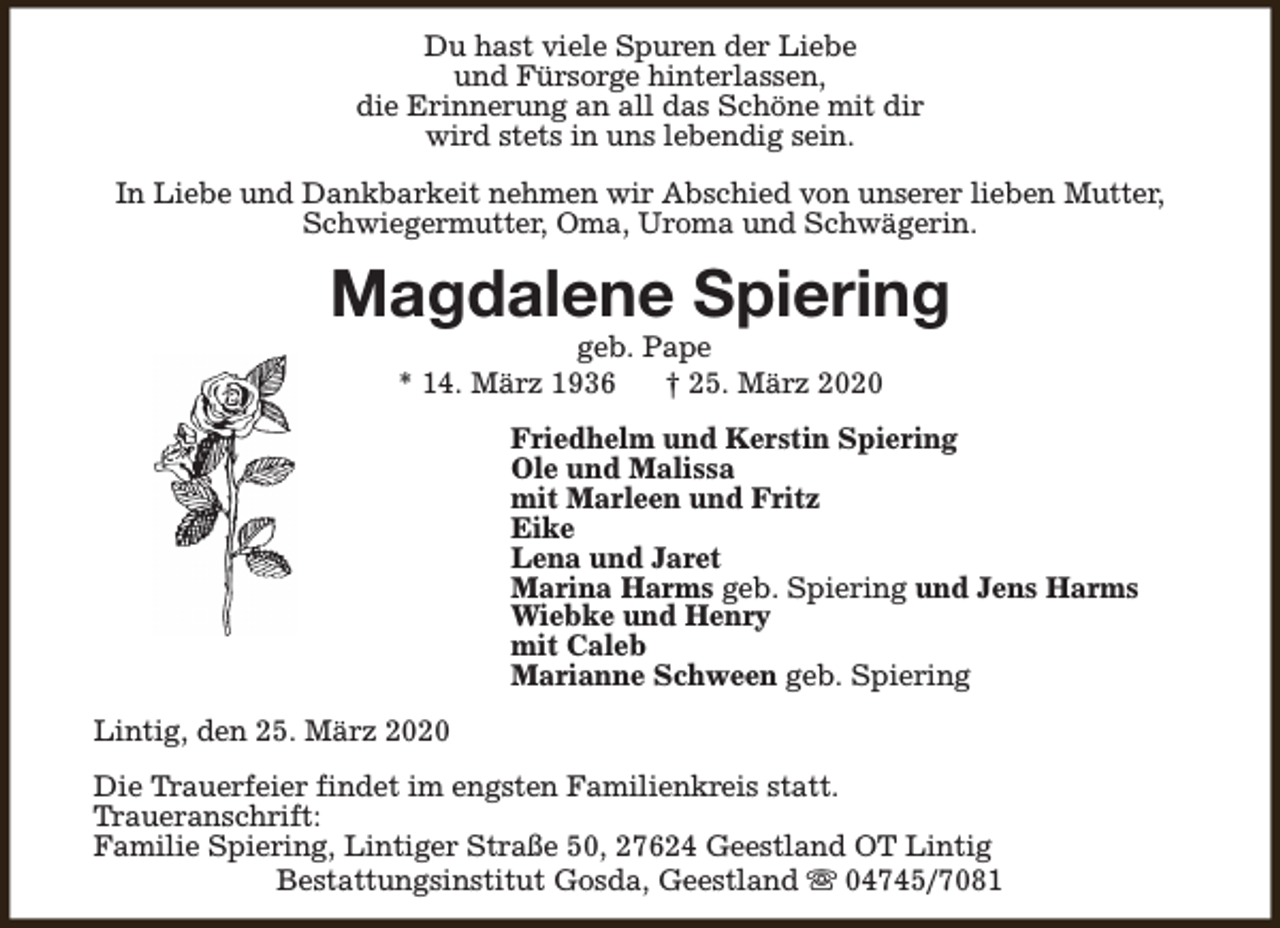 <p>Du hast viele Spuren der Liebe<br />und Fürsorge hinterlassen,<br />die Erinnerung an all das Schöne mit dir<br />wird stets in uns lebendig sein.<br />In Liebe und Dankbarkeit nehmen wir Abschied von unserer lieben Mutter,<br />Schwiegermutter, Oma, Uroma und Schwägerin.</p><p>Magdalene Spiering<br />geb. Pape<br />* 14. März 1936<br />† 25. März 2020</p><p>Friedhelm und Kerstin Spiering<br />Ole und Malissa<br />mit Marleen und Fritz<br />Eike<br />Lena und Jaret<br />Marina Harms geb. Spiering und Jens Harms<br />Wiebke und Henry<br />mit Caleb<br />Marianne Schween geb. Spiering<br />Lintig, den 25. März 2020<br />Die Trauerfeier findet im engsten Familienkreis statt.<br />Traueranschrift:<br />Familie Spiering, Lintiger Straße 50, 27624 Geestland OT Lintig<br />Bestattungsinstitut Gosda, Geestland s 04745/7081</p>