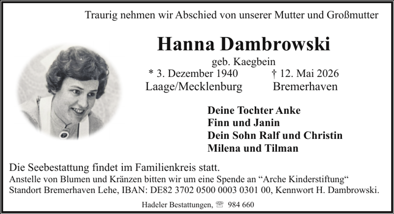 <p>Traurig nehmen wir Abschied von unserer Mutter und Großmutter</p><p>Hanna Dambrowski</p><p>geb. Kaegbein<br />* 3. Dezember 1940<br />† 12. Mai 2026</p><p>Laage/Mecklenburg</p><p>Bremerhaven</p><p>Deine Tochter Anke<br />Finn und Janin<br />Dein Sohn Ralf und Christin<br />Milena und Tilman<br />Die Seebestattung findet im Familienkreis statt.</p><p>Anstelle von Blumen und Kränzen bitten wir um eine Spende an “Arche Kinderstiftung“<br />Standort Bremerhaven Lehe, IBAN: DE82 3702 0501 00, Kennwort H. Dambrowski.<br />Hadeler Bestattungen, ' 984 660</p>