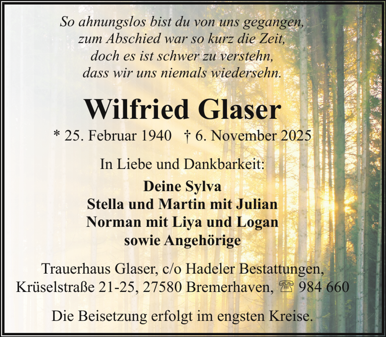 <p>So ahnungslos bist du von uns gegangen,<br />zum Abschied war so kurz die Zeit,<br />doch es ist schwer zu verstehn,<br />dass wir uns niemals wiedersehn.</p><p>Wilfried Glaser</p><p>* 25. Februar 1940 † 6. November 2025<br />In Liebe und Dankbarkeit:<br />Deine Sylva<br />Stella und Martin mit Julian<br />Norman mit Liya und Logan<br />sowie Angehörige<br />Trauerhaus Glaser, c/o Hadeler Bestattungen,<br />Krüselstraße 21-25, 27580 Bremerhaven, ' 984 660<br />Die Beisetzung erfolgt im engsten Kreise.</p>