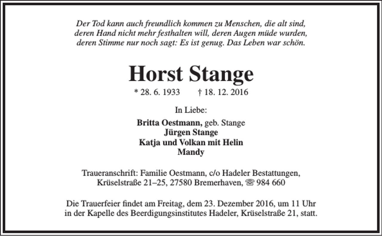 <p>Der Tod kann auch freundlich kommen zu Menschen, die alt sind,<br />deren Hand nicht mehr festhalten will, deren Augen müde wurden,<br />deren Stimme nur noch sagt: Es ist genug. Das Leben war schön.</p><p>Horst Stange<br />* 28. 6. 1933</p><p>† 18. 12. 2016</p><p>In Liebe:<br />Britta Oestmann, geb. Stange<br />Jürgen Stange<br />Katja und Volkan mit Helin<br />Mandy<br />Traueranschrift: Familie Oestmann, c/o Hadeler Bestattungen,<br />Krüselstraße 21–25, 27580 Bremerhaven,  984 660<br />Die Trauerfeier findet am Freitag, dem 23. Dezember 2016, um 11 Uhr<br />in der Kapelle des Beerdigungsinstitutes Hadeler, Krüselstraße 21, statt.</p>