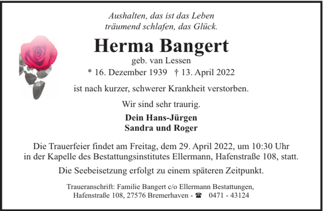 <p>Aushalten, das ist das Leben<br />träumend schlafen, das Glück.</p><p>Herma Bangert</p><p>geb. van Lessen<br />* 16. Dezember 1939 † 13. April 2022<br />ist nach kurzer, schwerer Krankheit verstorben.<br />Wir sind sehr traurig.<br />Dein Hans-Jürgen<br />Sandra und Roger<br />Die Trauerfeier findet am Freitag, dem 29. April 2022, um 10:30 Uhr<br />in der Kapelle des Bestattungsinstitutes Ellermann, Hafenstraße 108, statt.<br />Die Seebeisetzung erfolgt zu einem späteren Zeitpunkt.<br />Traueranschrift: Familie Bangert c/o Ellermann Bestattungen,<br />Hafenstraße 108, 27576 Bremerhaven - ( 0471 - 43124</p>