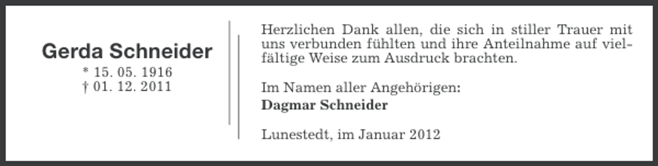 <p>Gerda Schneider<br />* 15. 05. 1916<br />† 01. 12. 2011</p><p>Herzlichen Dank allen, die sich in stiller Trauer mit<br />uns verbunden fühlten und ihre Anteilnahme auf vielfältige Weise zum Ausdruck brachten.<br />Im Namen aller Angehörigen:<br />Dagmar Schneider<br />Lunestedt, im Januar 2012</p>