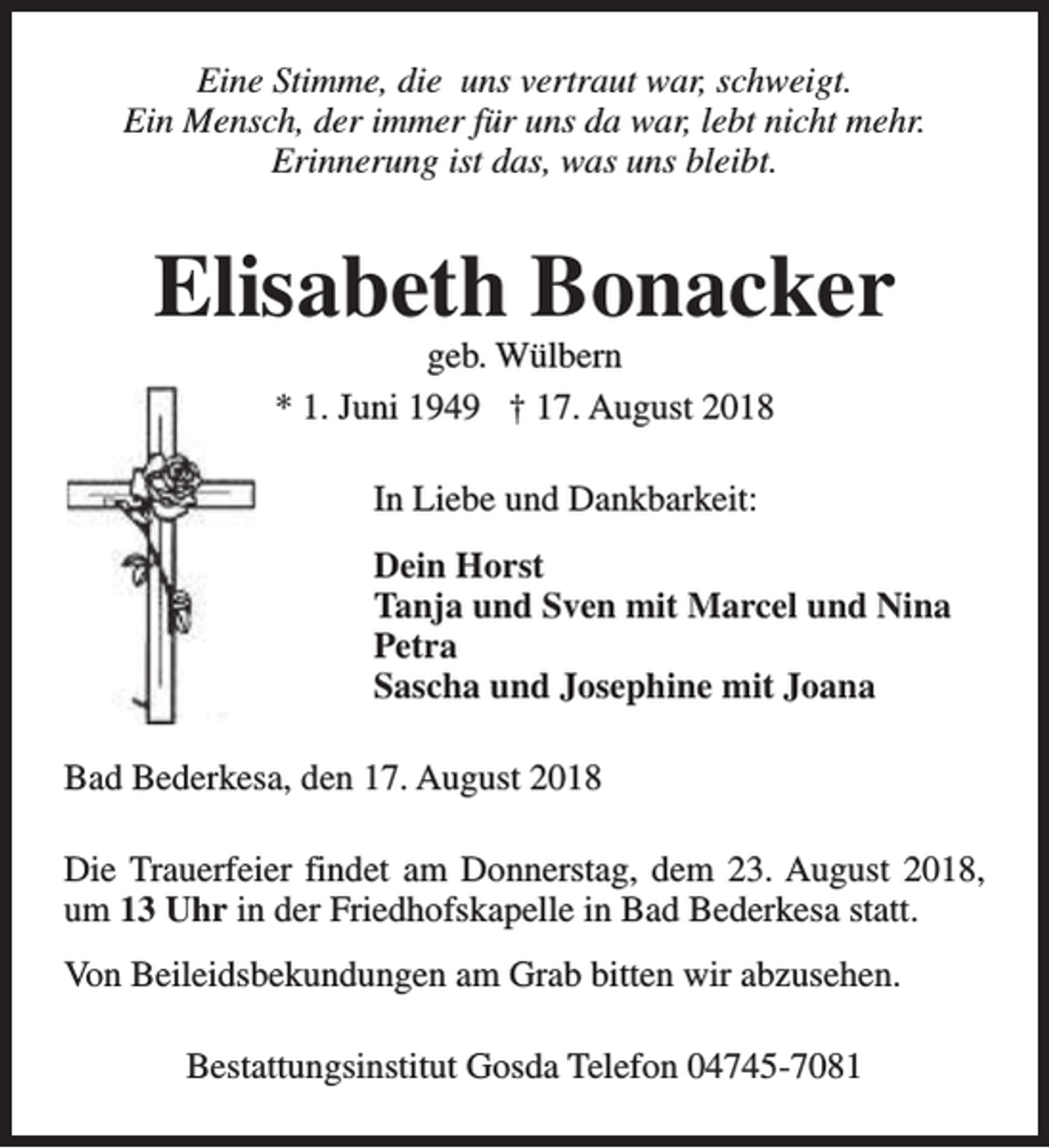 <p>Eine Stimme, die uns vertraut war, schweigt.<br />Ein Mensch, der immer für uns da war, lebt nicht mehr.<br />Erinnerung ist das, was uns bleibt.</p><p>Elisabeth Bonacker<br />geb. Wülbern<br />* 1. Juni 1949 † 17. August 2018<br />In Liebe und Dankbarkeit:<br />Dein Horst<br />Tanja und Sven mit Marcel und Nina<br />Petra<br />Sascha und Josephine mit Joana<br />Bad Bederkesa, den 17. August 2018<br />Die Trauerfeier findet am Donnerstag, dem 23. August 2018,<br />um 13 Uhr in der Friedhofskapelle in Bad Bederkesa statt.<br />Von Beileidsbekundungen am Grab bitten wir abzusehen.<br />Bestattungsinstitut Gosda Telefon 04745-7081</p>