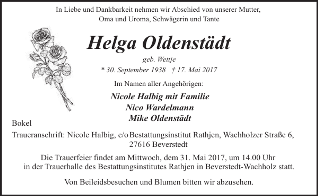 <p>In Liebe und Dankbarkeit nehmen wir Abschied von unserer Mutter,<br />Oma und Uroma, Schwägerin und Tante</p><p>Helga Oldenstädt<br />geb. Wettje<br />* 30. September 1938 † 17. Mai 2017<br />Im Namen aller Angehörigen:</p><p>Nicole Halbig mit Familie<br />Nico Wardelmann<br />Mike Oldenstädt</p><p>Bokel<br />Traueranschrift: Nicole Halbig, c/o Bestattungsinstitut Rathjen, Wachholzer Straße 6,<br />27616 Beverstedt</p><p>Die Trauerfeier findet am Mittwoch, dem 31. Mai 2017, um 14.00 Uhr<br />in der Trauerhalle des Bestattungsinstitutes Rathjen in Beverstedt-Wachholz statt.<br />Von Beileidsbesuchen und Blumen bitten wir abzusehen.</p>