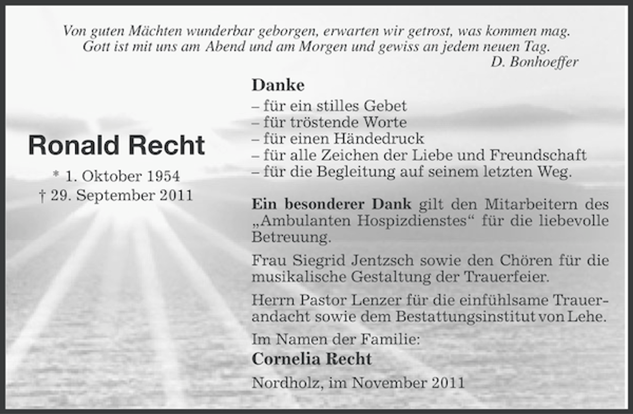 <p>Von guten Mächten wunderbar geborgen, erwarten wir getrost, was kommen mag.<br />Gott ist mit uns am Abend und am Morgen und gewiss an jedem neuen Tag.<br />D. Bonhoeffer</p><p>Danke</p><p>Ronald Recht<br />* 1. Oktober 1954<br />† 29. September 2011</p><p>– für ein stilles Gebet<br />– für tröstende Worte<br />– für einen Händedruck<br />– für alle Zeichen der Liebe und Freundschaft<br />– für die Begleitung auf seinem letzten Weg.<br />Ein besonderer Dank gilt den Mitarbeitern des<br />„Ambulanten Hospizdienstes“ für die liebevolle<br />Betreuung.<br />Frau Siegrid Jentzsch sowie den Chören für die<br />musikalische Gestaltung der Trauerfeier.<br />Herrn Pastor Lenzer für die einfühlsame Trauerandacht sowie dem Bestattungsinstitut von Lehe.<br />Im Namen der Familie:</p><p>Cornelia Recht<br />Nordholz, im November 2011</p>