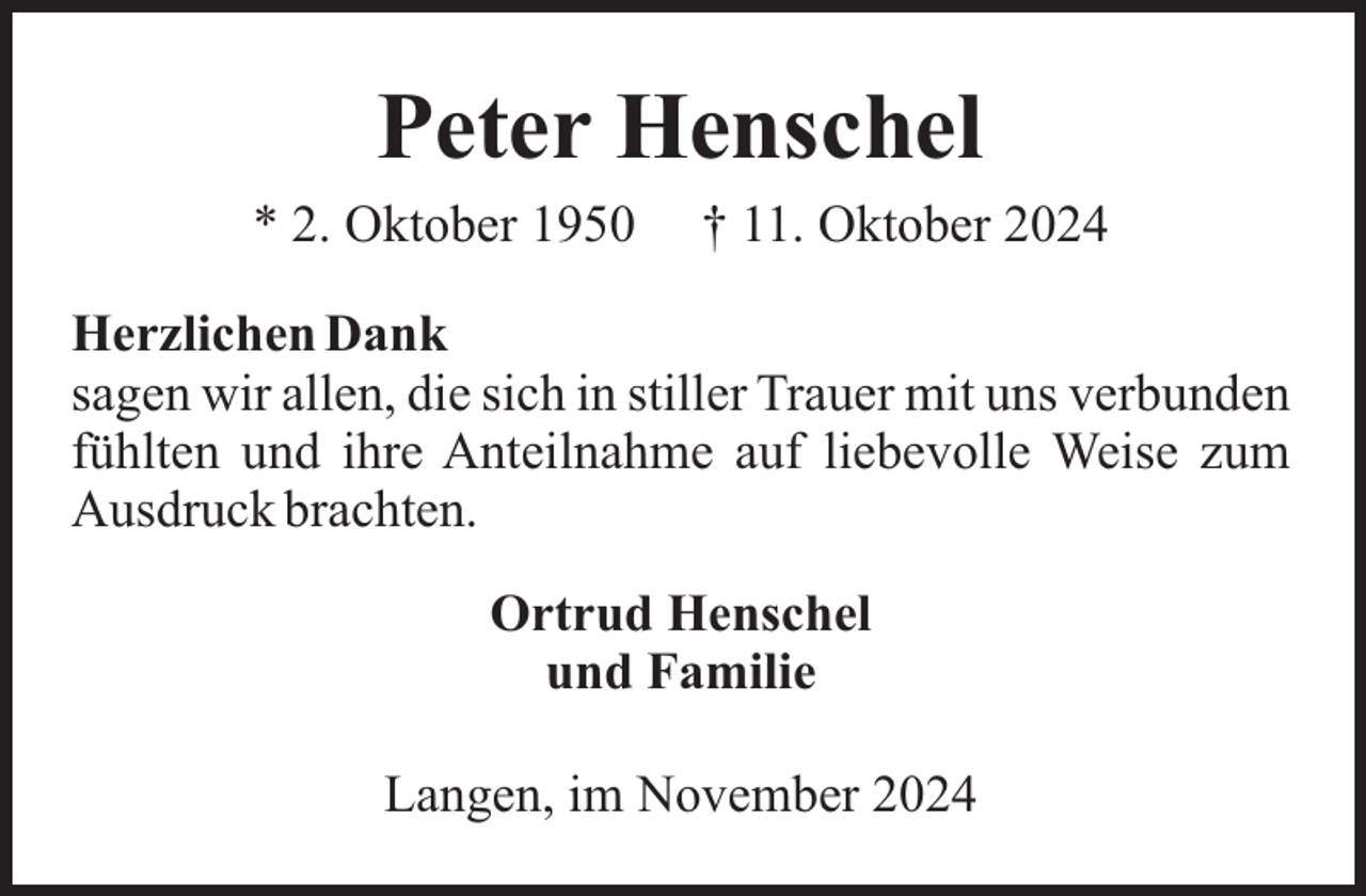<p>Peter Henschel<br />* 2. Oktober 1950</p><p>† 11. Oktober 2024</p><p>Herzlichen Dank<br />sagen wir allen, die sich in stiller Trauer mit uns verbunden<br />fühlten und ihre Anteilnahme auf liebevolle Weise zum<br />Ausdruck brachten.<br />Ortrud Henschel<br />und Familie<br />Langen, im November 2024</p>