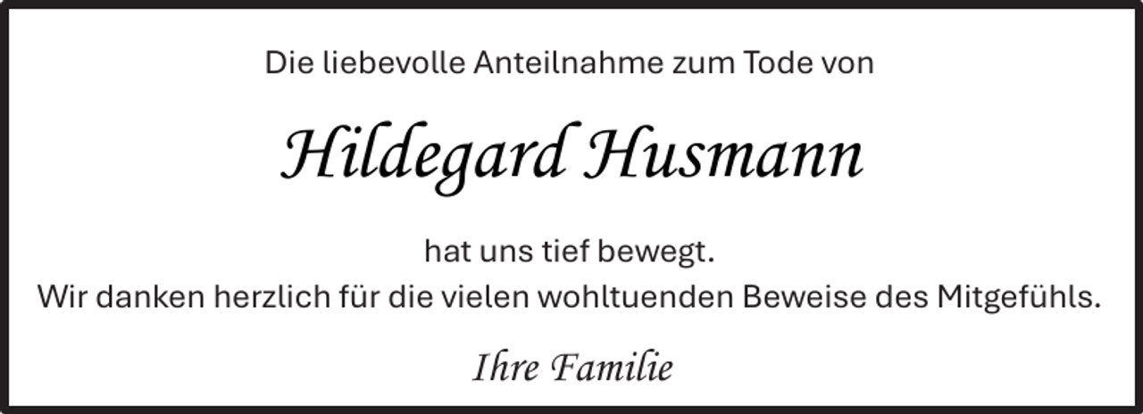 <p>Die liebevolle Anteilnahme zum Tode von</p><p>Hildegard Husmann<br />hat uns tief bewegt.<br />Wir danken herzlich für die vielen wohltuenden Beweise des Mitgefühls.</p><p>Ihre Familie</p>