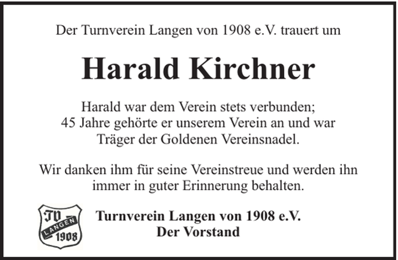 <p>Der Turnverein Langen von 1908 e.V. trauert um</p><p>Harald Kirchner<br />Harald war dem Verein stets verbunden;<br />45 Jahre gehörte er unserem Verein an und war<br />Träger der Goldenen Vereinsnadel.<br />Wir danken ihm für seine Vereinstreue und werden ihn<br />immer in guter Erinnerung behalten.<br />Turnverein Langen von 1908 e.V.<br />Der Vorstand</p>