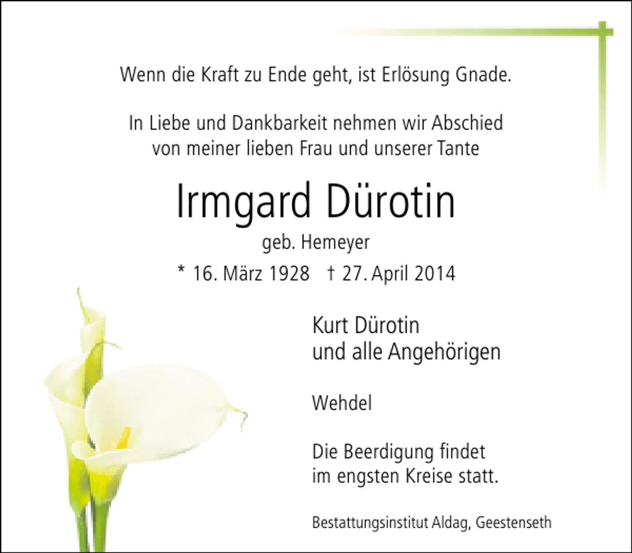 <p>Wenn die Kraft zu Ende geht, ist Erlösung Gnade.<br />In Liebe und Dankbarkeit nehmen wir Abschied<br />von meiner lieben Frau und unserer Tante</p><p>Irmgard Dürotin<br />geb. Hemeyer<br />* 16. März 1928 † 27. April 2014</p><p>Kurt Dürotin<br />und alle Angehörigen<br />Wehdel<br />Die Beerdigung findet<br />im engsten Kreise statt.<br />Bestattungsinstitut Aldag, Geestenseth</p>