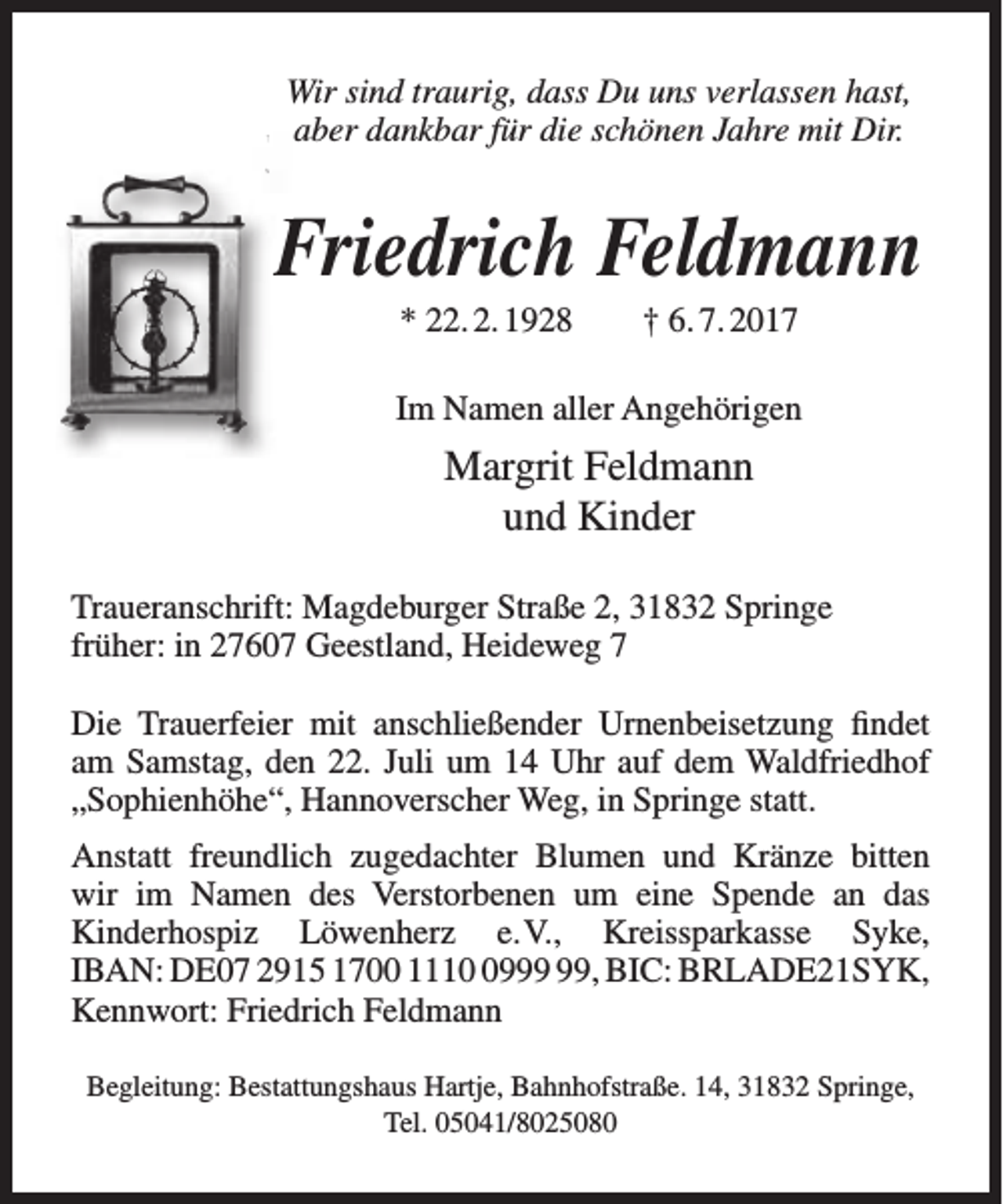 <p>Wir sind traurig, dass Du uns verlassen hast,<br />aber dankbar für die schönen Jahre mit Dir.</p><p>Friedrich Feldmann<br />F<br />* 22. 2. 1928</p><p>† 6. 7. 2017</p><p>Im Namen aller Angehörigen</p><p>Margrit Feldmann<br />und Kinder<br />Traueranschrift: Magdeburger Straße 2, 31832 Springe<br />früher: in 27607 Geestland, Heideweg 7<br />Die Trauerfeier mit anschließender Urnenbeisetzung findet<br />am Samstag, den 22. Juli um 14 Uhr auf dem Waldfriedhof<br />„Sophienhöhe“, Hannoverscher Weg, in Springe statt.<br />Anstatt freundlich zugedachter Blumen und Kränze bitten<br />wir im Namen des Verstorbenen um eine Spende an das<br />Kinderhospiz Löwenherz e.V., Kreissparkasse Syke,<br />IBAN: DE07 2915 1700 1119, BIC: BRLADE21SYK,<br />Kennwort: Friedrich Feldmann<br />Begleitung: Bestattungshaus Hartje, Bahnhofstraße. 14, 31832 Springe,<br />Tel. 05041/8025080</p>