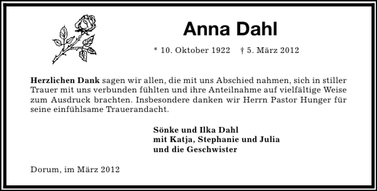 <p>Anna Dahl<br />* 10. Oktober 1922</p><p>† 5. März 2012</p><p>Herzlichen Dank sagen wir allen, die mit uns Abschied nahmen, sich in stiller<br />Trauer mit uns verbunden fühlten und ihre Anteilnahme auf vielfältige Weise<br />zum Ausdruck brachten. Insbesondere danken wir Herrn Pastor Hunger für<br />seine einfühlsame Trauerandacht.<br />Sönke und Ilka Dahl<br />mit Katja, Stephanie und Julia<br />und die Geschwister<br />Dorum, im März 2012</p>