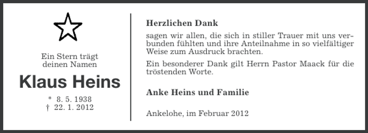 <p>Herzlichen Dank</p><p>Ein Stern trägt<br />deinen Namen</p><p>Klaus Heins<br />* 8. 5. 1938<br />† 22. 1. 2012</p><p>sagen wir allen, die sich in stiller Trauer mit uns verbunden fühlten und ihre Anteilnahme in so vielfältiger<br />Weise zum Ausdruck brachten.<br />Ein besonderer Dank gilt Herrn Pastor Maack für die<br />tröstenden Worte.</p><p>Anke Heins und Familie<br />Ankelohe, im Februar 2012</p>