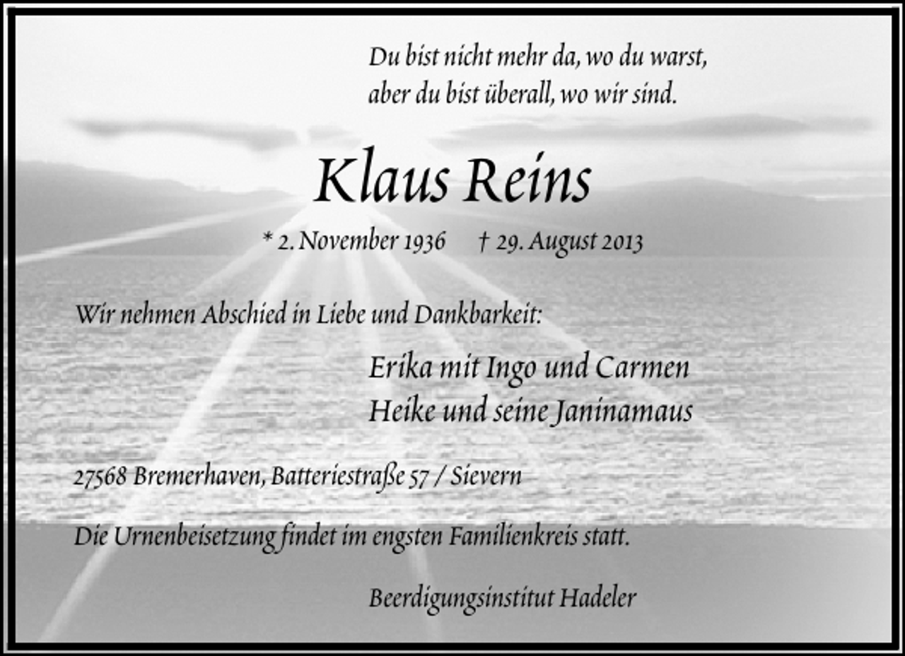 <p>Du bist nicht mehr da,wo du warst,<br />aber du bist überall,wo wir sind.</p><p>Klaus Reins</p><p>* 2.November 1936 † 29.August 2013<br />Wir nehmen Abschied in Liebe und Dankbarkeit:</p><p>Erika mit Ingo und Carmen<br />Heike und seine Janinamaus<br />27568 Bremerhaven,Batteriestraße 57 / Sievern<br />Die Urnenbeisetzung findet im engsten Familienkreis statt.<br />Beerdigungsinstitut Hadeler</p>