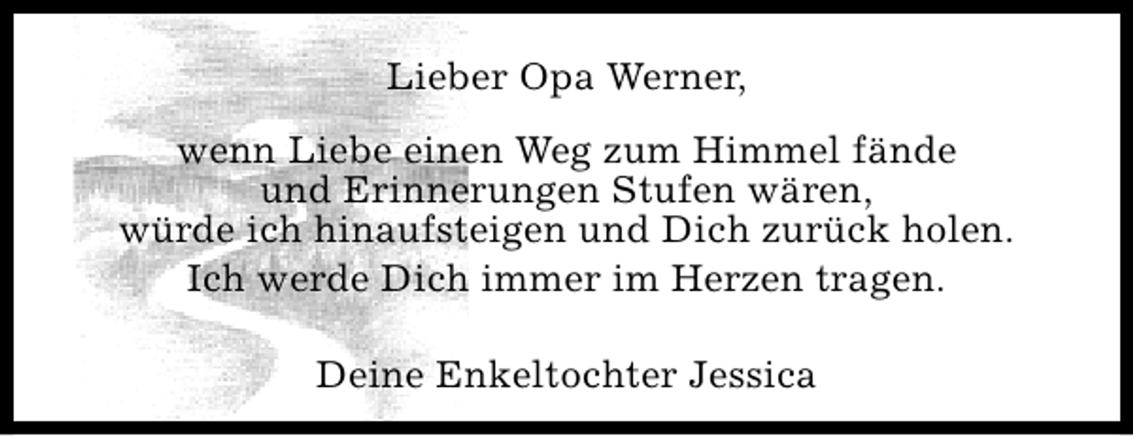 <p>Lieber Opa Werner,<br />wenn Liebe einen Weg zum Himmel fände<br />und Erinnerungen Stufen wären,<br />würde ich hinaufsteigen und Dich zurück holen.<br />Ich werde Dich immer im Herzen tragen.<br />Deine Enkeltochter Jessica</p>