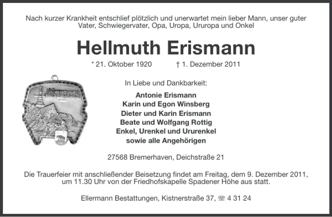 <p>Nach kurzer Krankheit entschlief plötzlich und unerwartet mein lieber Mann, unser guter<br />Vater, Schwiegervater, Opa, Uropa, Ururopa und Onkel</p><p>Hellmuth Erismann<br />* 21. Oktober 1920</p><p>† 1. Dezember 2011</p><p>In Liebe und Dankbarkeit:<br />Antonie Erismann<br />Karin und Egon Winsberg<br />Dieter und Karin Erismann<br />Beate und Wolfgang Rottig<br />Enkel, Urenkel und Ururenkel<br />sowie alle Angehörigen<br />27568 Bremerhaven, Deichstraße 21<br />Die Trauerfeier mit anschließender Beisetzung findet am Freitag, dem 9. Dezember 2011,<br />um 11.30 Uhr von der Friedhofskapelle Spadener Höhe aus statt.<br />Ellermann Bestattungen, Kistnerstraße 37, 4 31 24</p>