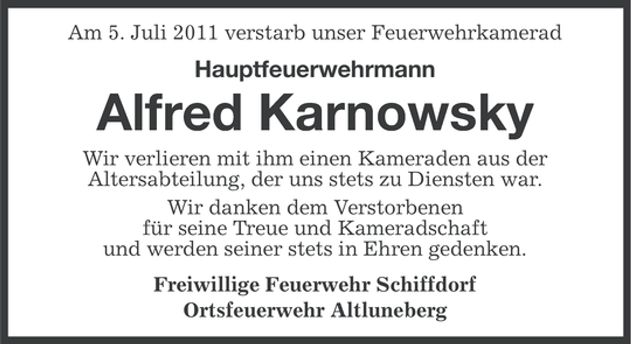 <p>Am 5. Juli 2011 verstarb unser Feuerwehrkamerad</p><p>Hauptfeuerwehrmann</p><p>Alfred Karnowsky<br />Wir verlieren mit ihm einen Kameraden aus der<br />Altersabteilung, der uns stets zu Diensten war.<br />Wir danken dem Verstorbenen<br />für seine Treue und Kameradschaft<br />und werden seiner stets in Ehren gedenken.<br />Freiwillige Feuerwehr Schiffdorf<br />Ortsfeuerwehr Altluneberg</p>