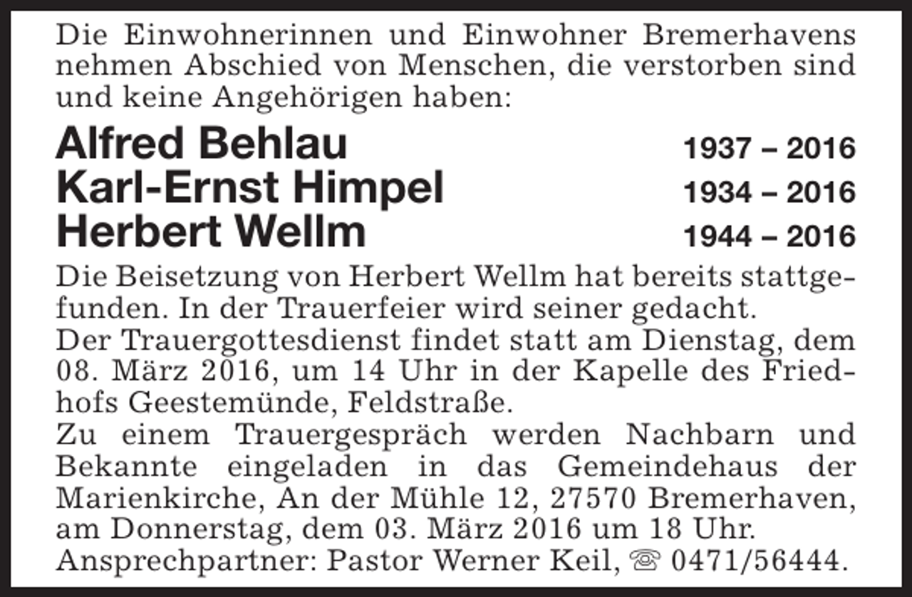 <p>Die Einwohnerinnen und Einwohner Bremerhavens<br />nehmen Abschied von Menschen, die verstorben sind<br />und keine Angehörigen haben:</p><p>Alfred Behlau<br />Karl-Ernst Himpel<br />Herbert Wellm</p><p>1937 – 2016<br />1934 – 2016<br />1944 – 2016<br />Die Beisetzung von Herbert Wellm hat bereits stattgefunden. In der Trauerfeier wird seiner gedacht.<br />Der Trauergottesdienst findet statt am Dienstag, dem<br />08. März 2016, um 14 Uhr in der Kapelle des Friedhofs Geestemünde, Feldstraße.<br />Zu einem Trauergespräch werden Nachbarn und<br />Bekannte eingeladen in das Gemeindehaus der<br />Marienkirche, An der Mühle 12, 27570 Bremerhaven,<br />am Donnerstag, dem 03. März 2016 um 18 Uhr.<br />Ansprechpartner: Pastor Werner Keil, s 0471/56444.</p>