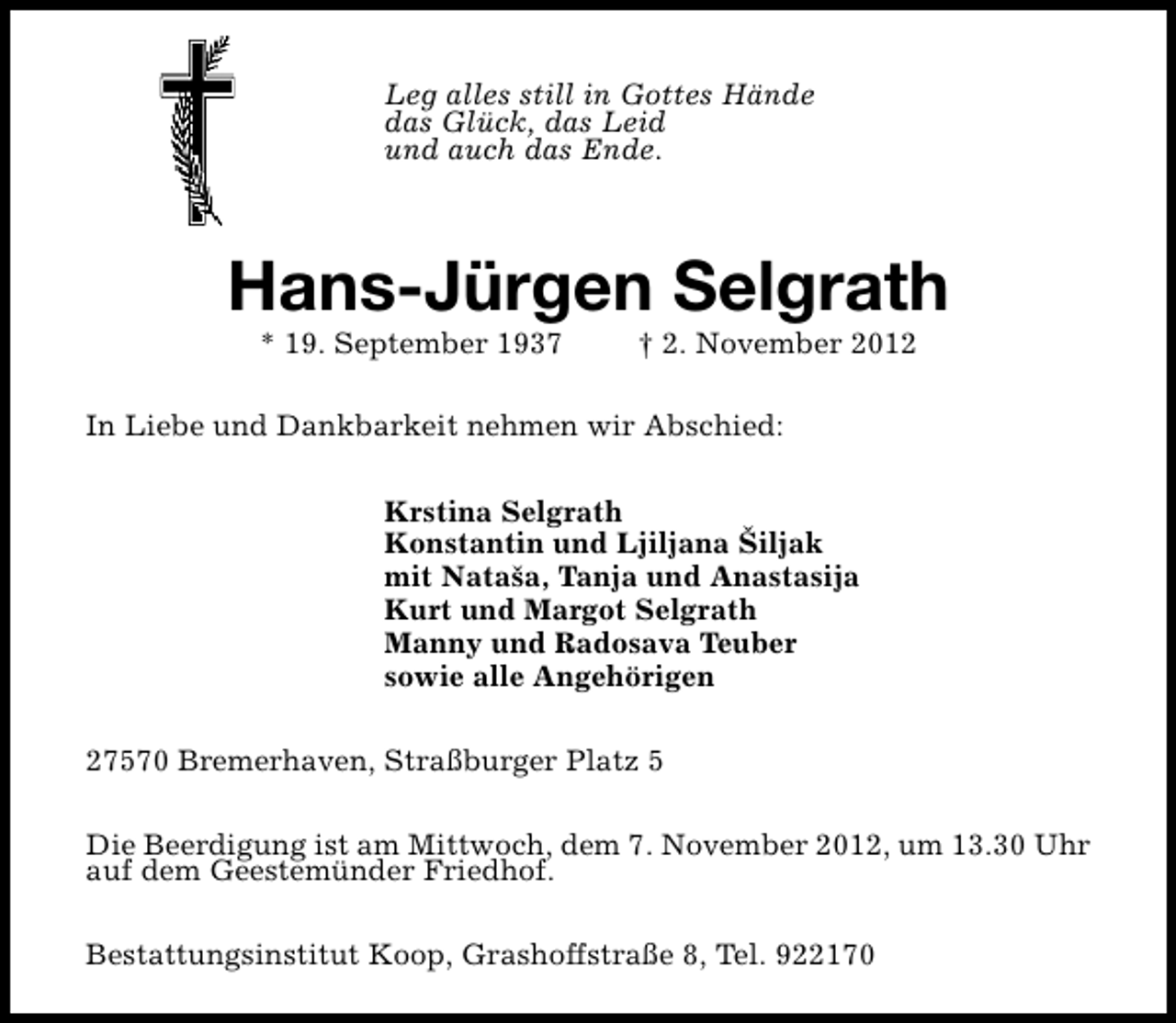 <p>Leg alles still in Gottes Hände<br />das Glück, das Leid<br />und auch das Ende.</p><p>Hans-Jürgen Selgrath<br />* 19. September 1937</p><p>† 2. November 2012</p><p>In Liebe und Dankbarkeit nehmen wir Abschied:<br />Krstina Selgrath<br />Konstantin und Ljiljana Šiljak<br />mit Nataša, Tanja und Anastasija<br />Kurt und Margot Selgrath<br />Manny und Radosava Teuber<br />sowie alle Angehörigen<br />27570 Bremerhaven, Straßburger Platz 5<br />Die Beerdigung ist am Mittwoch, dem 7. November 2012, um 13.30 Uhr<br />auf dem Geestemünder Friedhof.<br />Bestattungsinstitut Koop, Grashoffstraße 8, Tel. 922170</p>