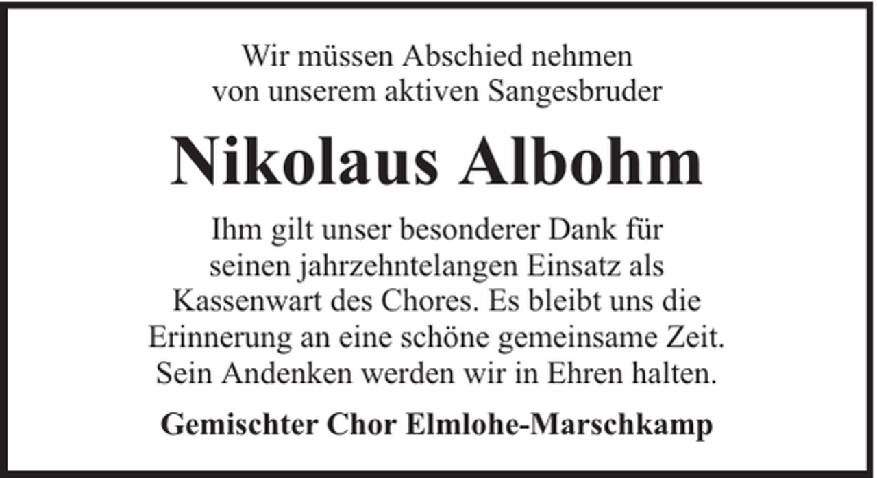 <p>Wir müssen Abschied nehmen<br />von unserem aktiven Sangesbruder</p><p>Nikolaus Albohm<br />Ihm gilt unser besonderer Dank für<br />seinen jahrzehntelangen Einsatz als<br />Kassenwart des Chores. Es bleibt uns die<br />Erinnerung an eine schöne gemeinsame Zeit.<br />Sein Andenken werden wir in Ehren halten.<br />Gemischter Chor Elmlohe-Marschkamp</p>