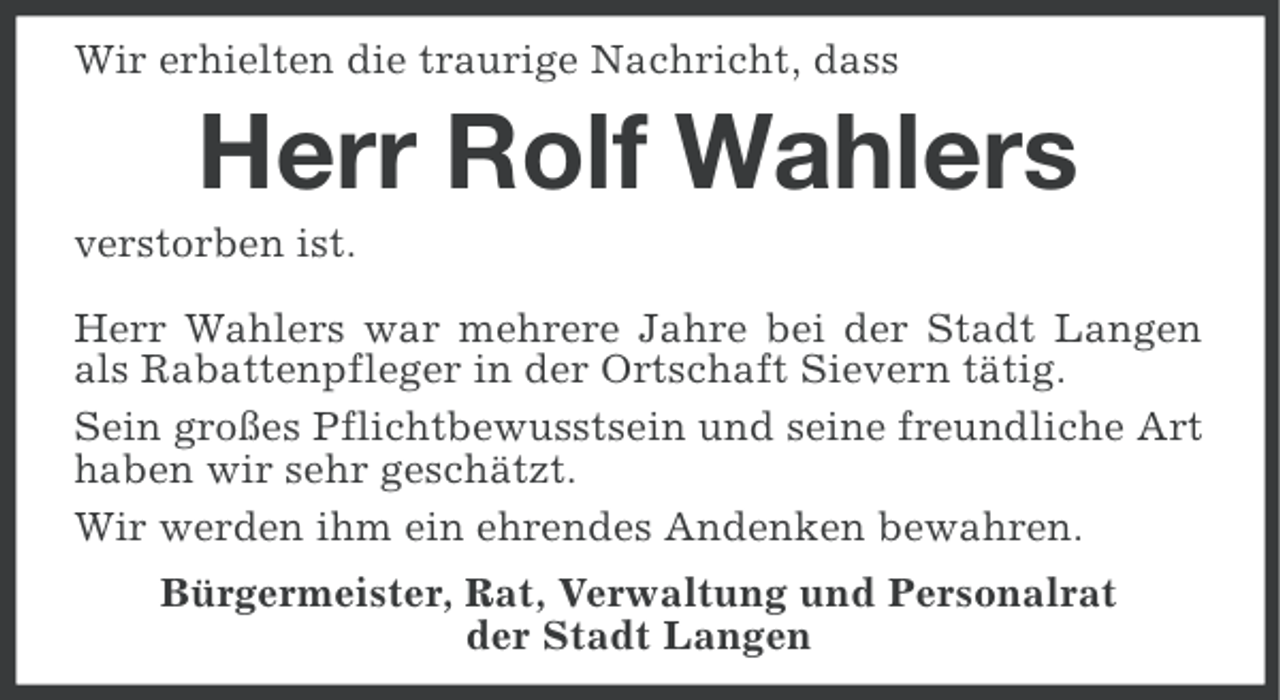 <p>Wir erhielten die traurige Nachricht, dass</p><p>Herr Rolf Wahlers<br />verstorben ist.<br />Herr Wahlers war mehrere Jahre bei der Stadt Langen<br />als Rabattenpfleger in der Ortschaft Sievern tätig.<br />Sein großes Pflichtbewusstsein und seine freundliche Art<br />haben wir sehr geschätzt.<br />Wir werden ihm ein ehrendes Andenken bewahren.<br />Bürgermeister, Rat, Verwaltung und Personalrat<br />der Stadt Langen</p>