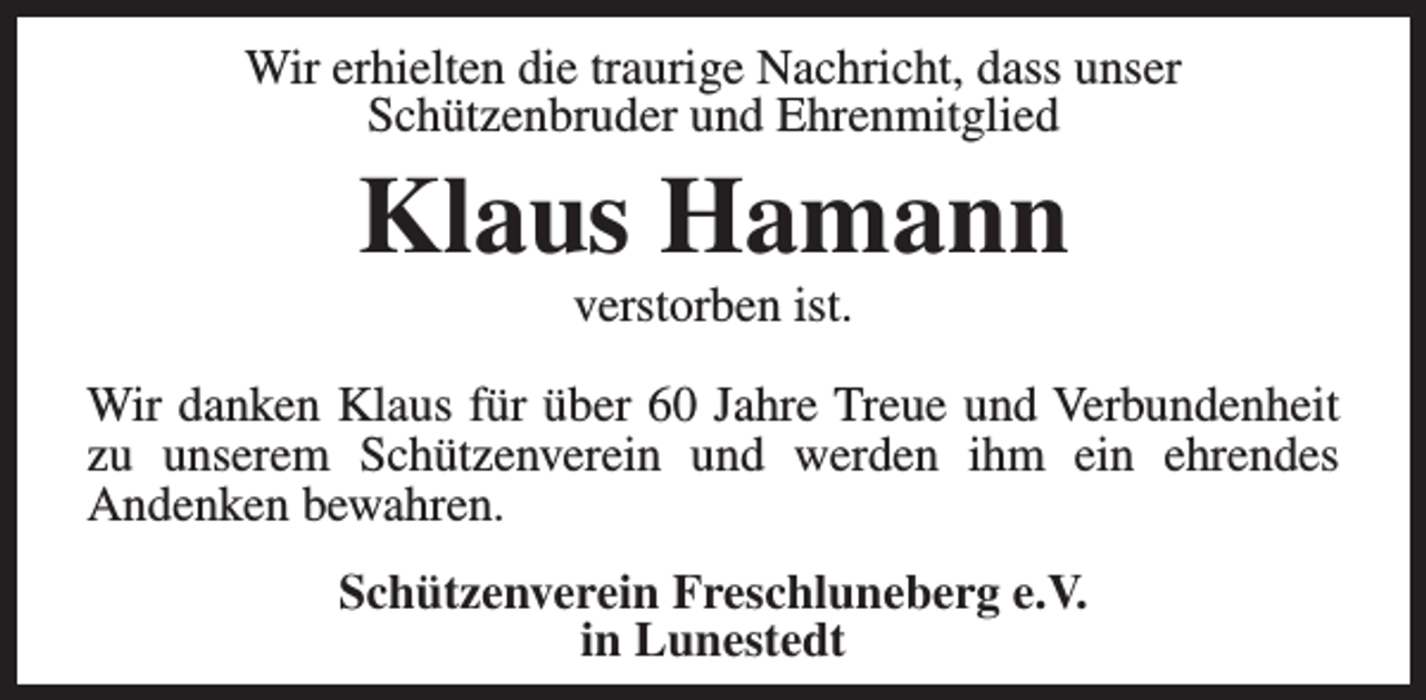 <p>Wir erhielten die traurige Nachricht, dass unser<br />Schützenbruder und Ehrenmitglied</p><p>Klaus Hamann<br />verstorben ist.</p><p>Wir danken Klaus für über 60 Jahre Treue und Verbundenheit<br />zu unserem Schützenverein und werden ihm ein ehrendes<br />Andenken bewahren.<br />Schützenverein Freschluneberg e.V.<br />in Lunestedt</p>