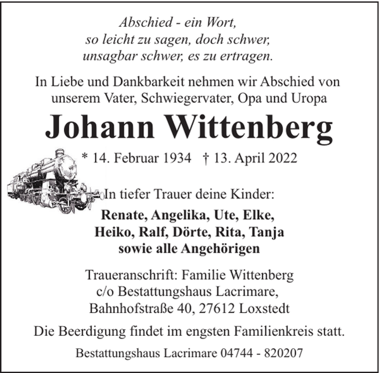 <p>Abschied - ein Wort,<br />so leicht zu sagen, doch schwer,<br />unsagbar schwer, es zu ertragen.<br />In Liebe und Dankbarkeit nehmen wir Abschied von<br />unserem Vater, Schwiegervater, Opa und Uropa</p><p>Johann Wittenberg<br />* 14. Februar 1934 † 13. April 2022<br />In tiefer Trauer deine Kinder:<br />Renate, Angelika, Ute, Elke,<br />Heiko, Ralf, Dörte, Rita, Tanja<br />sowie alle Angehörigen<br />Traueranschrift: Familie Wittenberg<br />c/o Bestattungshaus Lacrimare,<br />Bahnhofstraße 40, 27612 Loxstedt</p><p>Die Beerdigung findet im engsten Familienkreis statt.<br />Bestattungshaus Lacrimare 04744 - 820207</p>