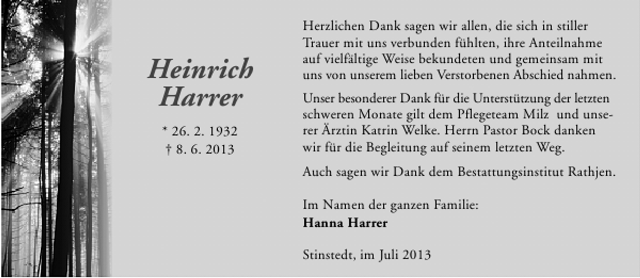 <p>Heinrich<br />Harrer<br />* 26. 2. 1932<br />† 8. 6. 2013</p><p>Herzlichen Dank sagen wir allen, die sich in stiller<br />Trauer mit uns verbunden fühlten, ihre Anteilnahme<br />auf vielfältige Weise bekundeten und gemeinsam mit<br />uns von unserem lieben Verstorbenen Abschied nahmen.<br />Unser besonderer Dank für die Unterstützung der letzten<br />schweren Monate gilt dem Pflegeteam Milz und unserer Ärztin Katrin Welke. Herrn Pastor Bock danken<br />wir für die Begleitung auf seinem letzten Weg.<br />Auch sagen wir Dank dem Bestattungsinstitut Rathjen.<br />Im Namen der ganzen Familie:<br />Hanna Harrer<br />Stinstedt, im Juli 2013</p>