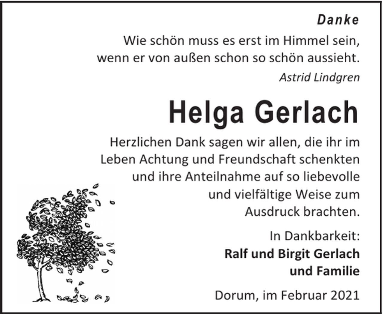 <p>Da n k e<br />Wie schön muss es erst im Himmel sein,<br />wenn er von außen schon so schön aussieht.<br />Astrid Lindgren</p><p>Helga Gerlach</p><p>Herzlichen Dank sagen wir allen, die ihr im<br />Leben Achtung und Freundschaft schenkten<br />und ihre Anteilnahme auf so liebevolle<br />und vielfältige Weise zum<br />Ausdruck brachten.<br />In Dankbarkeit:<br />Ralf und Birgit Gerlach<br />und Familie<br />Dorum, im Februar 2021</p>