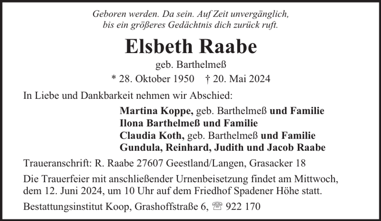 <p>Geboren werden. Da sein. Auf Zeit unvergänglich,<br />bis ein größeres Gedächtnis dich zurück ruft.</p><p>Elsbeth Raabe</p><p>geb. Barthelmeß<br />* 28. Oktober 1950 † 20. Mai 2024<br />In Liebe und Dankbarkeit nehmen wir Abschied:<br />Martina Koppe, geb. Barthelmeß und Familie<br />Ilona Barthelmeß und Familie<br />Claudia Koth, geb. Barthelmeß und Familie<br />Gundula, Reinhard, Judith und Jacob Raabe<br />Traueranschrift: R. Raabe 27607 Geestland/Langen, Grasacker 18<br />Die Trauerfeier mit anschließender Urnenbeisetzung findet am Mittwoch,<br />dem 12. Juni 2024, um 10 Uhr auf dem Friedhof Spadener Höhe statt.<br />Bestattungsinstitut Koop, Grashoffstraße 6,  922 170</p>