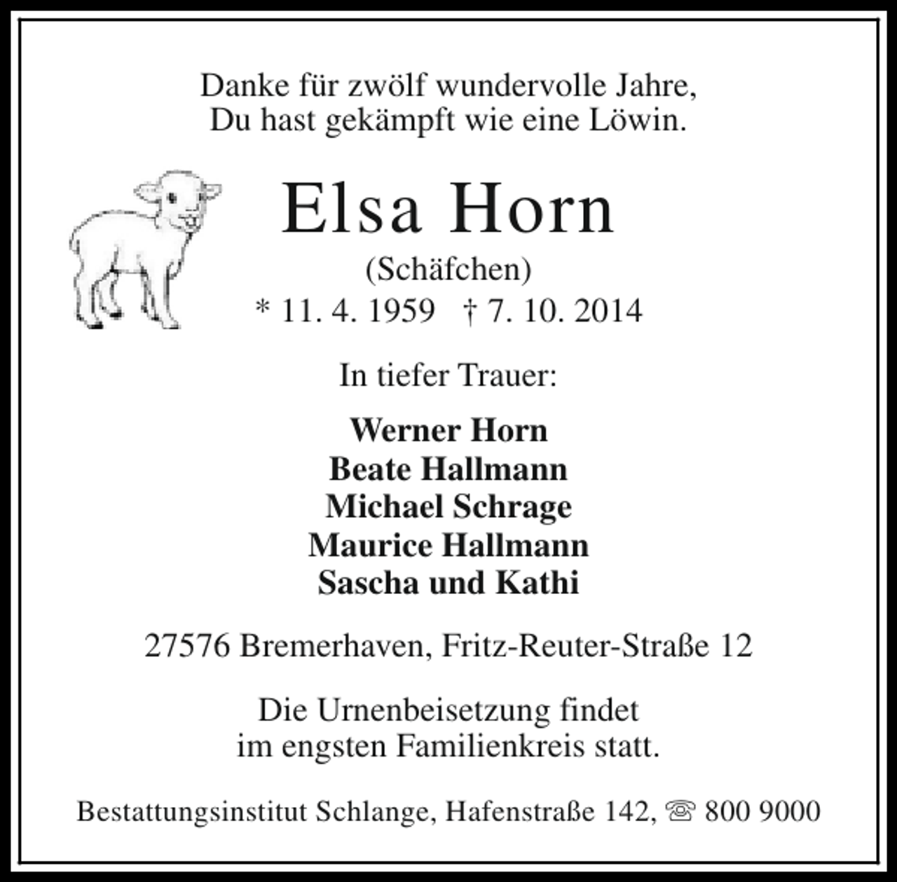 <p>Danke für zwölf wundervolle Jahre,<br />Du hast gekämpft wie eine Löwin.</p><p>Elsa Horn</p><p>(Schäfchen)<br />* 11. 4. 1959 † 7. 10. 2014<br />In tiefer Trauer:<br />Werner Horn<br />Beate Hallmann<br />Michael Schrage<br />Maurice Hallmann<br />Sascha und Kathi<br />27576 Bremerhaven, Fritz-Reuter-Straße 12<br />Die Urnenbeisetzung findet<br />im engsten Familienkreis statt.<br />Bestattungsinstitut Schlange, Hafenstraße 142, s 800 9000</p>