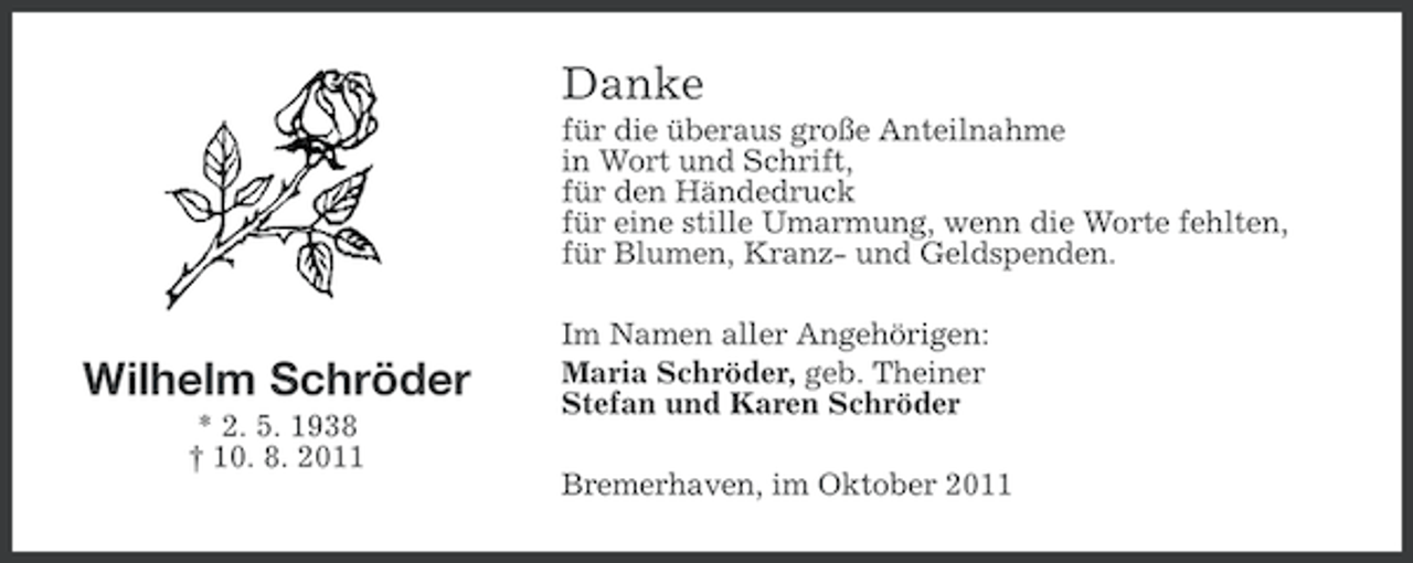 <p>Danke<br />für die überaus große Anteilnahme<br />in Wort und Schrift,<br />für den Händedruck<br />für eine stille Umarmung, wenn die Worte fehlten,<br />für Blumen, Kranz- und Geldspenden.</p><p>Wilhelm Schröder<br />* 2. 5. 1938<br />† 10. 8. 2011</p><p>Im Namen aller Angehörigen:<br />Maria Schröder, geb. Theiner<br />Stefan und Karen Schröder<br />Bremerhaven, im Oktober 2011</p>